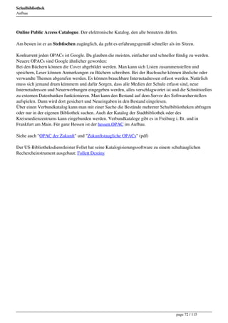 Schulbibliothek
Aufbau




Online Public Access Catalogue. Der elektronische Katalog, den alle benutzen dürfen.

Am besten ist er an Stehtischen zugänglich, da geht es erfahrungsgemäß schneller als im Sitzen.

Konkurrent jeden OPACs ist Google. Da glauben die meisten, einfacher und schneller fündig zu werden.
Neuere OPACs sind Google ähnlicher geworden:
Bei den Büchern können die Cover abgebildet werden. Man kann sich Listen zusammenstellen und
speichern, Leser können Anmerkungen zu Büchern schreiben. Bei der Buchsuche können ähnliche oder
verwandte Themen abgerufen werden. Es können brauchbare Internetadressen erfasst werden. Natürlich
muss sich jemand drum kümmern und dafür Sorgen, dass alle Medien der Schule erfasst sind, neue
Internetadressen und Neuerwerbungen eingegeben werden, alles verschlagwortet ist und die Schnittstellen
zu externen Datenbanken funktionieren. Man kann den Bestand auf dem Server des Softwareherstellers
aufspielen. Dann wird dort gesichert und Neueingaben in den Bestand eingelesen.
Über einen Verbundkatalog kann man mit einer Suche die Bestände mehrerer Schulbibliotheken abfragen
oder nur in der eigenen Bibliothek suchen. Auch der Katalog der Stadtbibliothek oder des
Kreismedienzentrums kann eingebunden werden. Verbundkataloge gibt es in Freiburg i. Br. und in
Frankfurt am Main. Für ganz Hessen ist der hessen.OPAC im Aufbau.

Siehe auch "OPAC der Zukunft" und "Zukunftstaugliche OPACs" (pdf)

Der US-Bibliotheksdienstleister Follet hat seine Katalogisierungssoftware zu einem schultauglichen
Rechercheinstrument ausgebaut: Follett Destiny




                                                                                     page 72 / 115
 