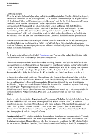 Schulbibliothek
Aufbau




Landesregierungen.
Wenn die Verträge Substanz haben sollen und nicht nur deklamatorischen Charakter, führt diese Strategie
ebenfalls zu Problemen: Da die Schulträgerschaft i. d. R. bei den Landkreisen liegt, die Trägerschaft der
öB aber bei den Städten und Gemeinden, muss der Kostenaufwand, der den Bibliotheken durch Nutzung
von Schulklassen entsteht, zwischen den Gebietskörperschaften geregelt werden.
Die massenhafte Nutzung der öB als außerschulischerm Lernort und Ersatz für Schulbibliotheken
scheitert allein schon an den quantitativen Problemen: 9 Millionen Schüler/innen müssten ca. 2000
hauptamtlich geleitete öBen benutzen, deren Öffnungszeiten, räumliche, mediale und personelle
Ausstattung darauf i. d. R. nicht eingestellt ist. Auch die schul- und medienpädagogische Qualifikation
des Personals sowie der Zeit- und Transportaufwand für Lehrer und Schüler erscheinen problematisch.

Es bleibt voraussichtlich bei dem bisherigen Zustand: Eltern als treibende Kraft für die Einrichtung von
Schulbibliotheken und als ehrenamtliche Helfer, Lehrkräfte als Freiwillige, allenfalls mit minimaler
zeitlicher Entlastung, Verwaltungsangestellte und bibliothekarisches Fachpersonal, wenn Schulträger dies
wollen und finanzieren können.

2.
Da Grundsatzentscheidungen hinsichtlich Finanzierung von Personalstellen und der Qualifikation nicht
zu erwarten sind, stellt sich die Frage, was dennoch möglich ist.

Die Bundesländer sind nicht für Schulbibliotheken zuständig, sondern Landkreise und kreisfreie Städte.
Deswegen kann auf der Basis der jetzigen Regelungen von einer Landesregierung nicht erwartet werden,
Lehrer für die Leitung freizustellen oder Leiterstellen anderweitig zu besetzen. Es muss politisch gewollt
sein und die rechtliche Grundlage dafür geschaffen werden. Also, dass z. B. eine Lehrerin mit sechs
Stunden oder halber Stelle für die Leitung der SB freigestellt wird. In anderen Staaten geht das, s. o.

In Hessen übernehmen Lehrer, die zum Oberstudienrat oder Rektor für besondere Aufgaben befördert
werden wollen, eine Zusatzaufgabe. In über 300 Fällen ist das die Leitung der Schulbibliothek. Das wird
aber so nicht genannt, weil ein Landesbeamter keine Tätigkeit ausüben soll, die vom Schulträger zu
bezahlen ist. (Das geht nur beim Leiter des Kreismedienzentrums: Ein Lehrer leitet hier eine Einrichtung
des Schulträgers! Angeblich geht das auf die Nazizeit zurück.)
Bisher kann man als Lehrer allenfalls einmal eine halbe oder einige wenige sog. Anrechnungsstunden für
außerunterrichtliche Aufgaben erhalten. Dann geht i. d. R. ein anderer leer aus oder man wechselt
jährlich.

Es gibt in vielen Bundesländern Experimente mit "autonomen" Schulen. Da hat die Schulleitung Geld,
mit dem sie Honorarkräfte "einkaufen" oder sogar befristet Stellen schaffen kann. Z. B. wenn die
Schulleitung aus drei Klassen à 20 zwei Klassen à 30 macht und damit 34 Lehrerstunden einspart, darf sie
einen Teil der gesparten Stunden behalten.(Teuflische Idee!) Es gibt dabei auch die Möglichkeit,
Personalmittel in Sachmittel umzuwandeln und umgekehrt. Das ist alles haushaltsrechtliches Neuland,
aber für engagierte Schulleiter eine große Chance.

Ganztagsschulen (GTS) erhalten zusätzliche Geldmittel und einen besseren Personalschlüssel. Wenn die
Schule entsprechende Prioritäten setzt, kann sie jemanden für die Bibliothek holen, muss dann evtl. auf
den Zeitvertrag mit dem Theaterpädagogen oder dem Sozialarbeiter verzichten. Da GTS erhalten Stellen
für Sozialarbeiter. Man kann versuchen, Stundenanteile aus diesem Kontingent für die SB zu verwenden.




                                                                                       page 74 / 115
 