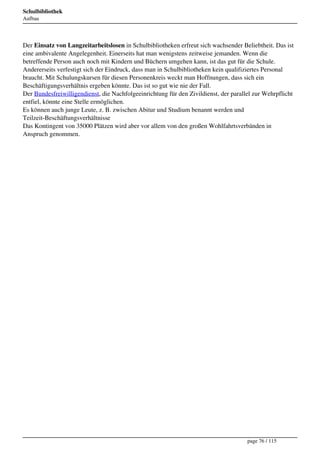 Schulbibliothek
Aufbau




Der Einsatz von Langzeitarbeitslosen in Schulbibliotheken erfreut sich wachsender Beliebtheit. Das ist
eine ambivalente Angelegenheit. Einerseits hat man wenigstens zeitweise jemanden. Wenn die
betreffende Person auch noch mit Kindern und Büchern umgehen kann, ist das gut für die Schule.
Andererseits verfestigt sich der Eindruck, dass man in Schulbibliotheken kein qualifiziertes Personal
braucht. Mit Schulungskursen für diesen Personenkreis weckt man Hoffnungen, dass sich ein
Beschäftigungsverhältnis ergeben könnte. Das ist so gut wie nie der Fall.
Der Bundesfreiwilligendienst, die Nachfolgeeinrichtung für den Zivildienst, der parallel zur Wehrpflicht
entfiel, könnte eine Stelle ermöglichen.
Es können auch junge Leute, z. B. zwischen Abitur und Studium benannt werden und
Teilzeit-Beschäftungsverhältnisse
Das Kontingent von 35000 Plätzen wird aber vor allem von den großen Wohlfahrtsverbänden in
Anspruch genommen.




                                                                                      page 76 / 115
 