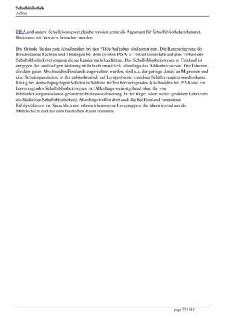 Schulbibliothek
Aufbau




PISA und andere Schulleistungsvergleiche werden gerne als Argument für Schulbibliotheken benutzt.
Dies muss mit Vorsicht betrachtet werden.

Die Gründe für das gute Abschneiden bei den PISA-Aufgaben sind umstritten. Die Rangsteigerung der
Bundesländer Sachsen und Thüringen bei dem zweiten PISA-E-Test ist keinesfalls auf eine verbesserte
Schulbibliotheksversorgung dieser Länder zurückzuführen. Das Schulbibliothekswesen in Finnland ist
entgegen der landläufigen Meinung nicht hoch entwickelt, allerdings das Bibliothekswesen. Die Faktoren,
die dem guten Abschneiden Finnlands zugerechnet werden, sind u.a. der geringe Anteil an Migranten und
eine Schulorgansiation, in der unbürokratisch auf Lernprobleme einzelner Schüler reagiert werden kann.
Einzig bei deutschsprqchigen Schulen in Südtirol treffen hervorragendes Abschneiden bei PISA und ein
hervorragendes Schulbibliothekswesen zu.(Allerdings weitestgehend ohne die von
Bibliotheksorganisationen geforderte Professionalisierung. In der Regel leiten weiter gebildete Lehrkräfte
die Südtiroler Schulbibliotheken). Allerdings treffen dort auch die bei Finnland vermuteten
Erfolgsfaktoren zu: Sprachlich und ethnisch homogene Lerngruppen, die überwiegend aus der
Mittelschicht und aus dem ländlichen Raum stammen.




                                                                                      page 77 / 115
 