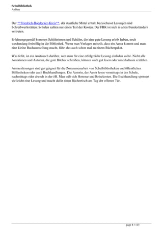 Schulbibliothek
Aufbau




Der **Friedrich-Boedecker-Kreis**, der staatliche Mittel erhält, bezuschusst Lesungen und
Schreibwerkstätten. Schulen zahlen nur einen Teil der Kosten. Der FBK ist nich in allen Bundesländern
vertreten.

Erfahrungsgemäß kommen Schülerinnen und Schüler, die eine gute Lesung erlebt haben, noch
wochenlang freiwillig in die Bibliothek. Wenn man Verlagen mitteilt, dass ein Autor kommt und man
eine kleine Buchausstellung macht, führt das auch schon mal zu einem Bücherpaket.

Was fehlt, ist ein Austausch darüber, wen man für eine erfolgreiche Lesung einladen sollte. Nicht alle
Autorinnen und Autoren, die gute Bücher schreiben, können auch gut lesen oder unterhaltsam erzählen.

Autorenlesungen sind gut geignet für die Zusammenarbeit von Schulbibliotheken und öffentlichen
Bibliotheken oder auch Buchhandlungen. Die Autorin, der Autor lesen vormittags in der Schule,
nachmittags oder abends in der öB. Man teilt sich Honorar und Reisekosten. Die Buchhandlung sponsert
vielleicht eine Lesung und macht dafür einen Büchertisch am Tag der offenen Tür.




                                                                                     page 8 / 115
 