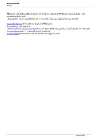 Schulbibliothek
Aufbau




Möglichst zentrale Lage; Mindestgröße 50-70m2; bei mehr als 2.000 Bänden für zusätzliche 1.000
Bücher je weitere 30 m2.
 Achtung: Bei einigen tausend Büchern ist schnell die zulässige Deckenbelastung erreicht!

Raumerfordernisse (Übersicht von Buch.Zeit/Österreich)
Raumwirkung (pdf; englisch)
[[file/view/Nice_to_read_you_SB_Entw%C3%BCrfe.pdf|Nice_to_read_you]] (Utopische Entwürfe; pdf)
Lernumgebungen des 21. Jahrhunderts (pdf; englisch)
Be the Change Schulräume für das 21. Jahrhundert; englisch, pwt)




                                                                                  page 80 / 115
 