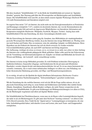 Schulbibliothek
Aufbau




Mit dem Ausdruck "Schulbibliothek 2.0" ist die Rolle der Schulbibliothek als Lernort im "digitalen
Zeitalter" gemeint. Ihre Nutzung geht über den Wissenspeicher mit Bücherregalen und Ausleihtheke
hinaus. Die Schulbibliothek wird zum Ort, an dem mittels neuerer digitaler Werkzeuge (Stichwort Web
2.0) mehr Kommunikation und Interaktion möglich wird.

Im engeren Sinn meint "2.0" ein Internet, das nicht mehr nur die Einwegkommunikation zu Portalseiten
und Homepages ermöglicht ("1.0"), sondern ein dezentrales Internet, das von der Kommunikation der
Nutzer untereinander lebt und noch nie dagewesene Möglichkeiten von Interaktion, Information und
Kooperation ermöglicht (Stichworte: Wikipedia, Facebook, Myspace, Twitter). Analog dazu steht
Schulbibliothek2.0 für eine Einrichtung, die diese Anwendungen ebenfalls nutzt.

Mit der Entwicklung des Internets einher ging die Annahme, dass Bibliotheken als standortgebundene
pysische Wissenspeicher überflüssig würden, da ja das Internet eine riesige Bibliothek sei. Wichtig seien
nur noch Suchen und Finden. Dies zu trainieren, wäre die zukünftige Aufgabe von Bibliothekaren. Diese
Hypothese aus der Frühzeit des Internets hat sich als falsch erwiesen. Es werden weiterhin
Universitätsbibliotheken gebaut, die auch EDV und Internet mit Erfolg integrieren.
Die Auffassung, wichtiger als etwas zu wissen, sei es, zu wissen wo es steht, war schon vor dem Aufstieg
des Internets eine vorübergehende pädagigsche Mode geblieben. Daher sollte auch bei der Fokussierung
auf die Vermittlung von Informationskompetenz als Aufgabe von Schule und Bibliothek der Erwerb von
Wissen und Bildung - der Lernstoff - nicht vernachlässigt werden.

Das Internet ist keine riesige Bibliothek geworden. Es wirft Probleme technischer (Netzzugang in
ländlichen Gebieten), finanzieller (Zugangs- und Gerätekosten für die privaten und öffentlichen
Haushalte), sozialer (digital divide) und datenschutzrechtlicher Art auf. Es ist aus einem Instrument der
scientific community, das es nach seinen militärischen Anfängen vor allem war, eine Erfindung von
hoher ökonomischer Bedeutung geworden, mit Oligo- und Monopolisierungstendenzen.

Es ist strittig, ob und wie die Qualität der digital abrufbaren Informationen (Stichworte: Creative
Commons, kostenlose Nachrichtenangebote, "Schwarmintelligenz") gesichert werden kann.

Mit der Entstehung des des mobilen Internets wird sich die SB der Frage stellen müssen, ob sie als
physische Einrichtung noch nötig ist, wenn Schule und Schülerinnen und Schüler über mobile Geräte
(Handy, Smartphone, Smartboard, eBook-Reader) verfügen, die mehr Nutzen versprechen als die
Nutzung einer Schulbibliothek. Es gibt erste Erfahrungen mit Bildungseinrichtungen (vor allem in USA),
die die Bücheregale wegräumen und allein auf digitale Medien setzen.

Die Schulbibliothek hat Überlebenschancen, wenn man sie als Raum voller Lernmöglichkeiten begreift,
der mehr ist als ein Büchermagazin. Es gibt unter dem Stichwort "learning commons" vor allem in den
USA (David Loertscher, Ross Todd) für die "digital natives" Lernumgebungen zu konzipeiren, die eine
hohe Aufenthaltsqualität haben, individuelles Lesen und Lernen, aber auch Team- und Gruppenarbeit
ermöglichen.




                                                                                         page 83 / 115
 