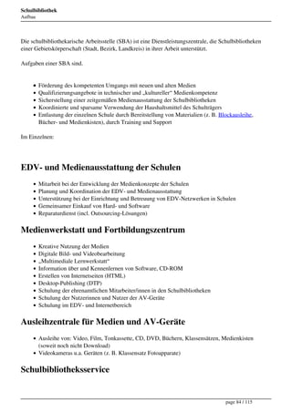 Schulbibliothek
Aufbau




Die schulbibliothekarische Arbeitsstelle (SBA) ist eine Dienstleistungszentrale, die Schulbibliotheken
einer Gebietskörperschaft (Stadt, Bezirk, Landkreis) in ihrer Arbeit unterstützt.

Aufgaben einer SBA sind.


         Förderung des kompetenten Umgangs mit neuen und alten Medien
         Qualifizierungsangebote in technischer und „kultureller“ Medienkompetenz
         Sicherstellung einer zeitgemäßen Medienausstattung der Schulbibliotheken
         Koordinierte und sparsame Verwendung der Haushaltsmittel des Schulträgers
         Entlastung der einzelnen Schule durch Bereitstellung von Materialien (z. B. Blockausleihe,
         Bücher- und Medienkisten), durch Training und Support

Im Einzelnen:




EDV- und Medienausstattung der Schulen
         Mitarbeit bei der Entwicklung der Medienkonzepte der Schulen
         Planung und Koordination der EDV- und Medienausstattung
         Unterstützung bei der Einrichtung und Betreuung von EDV-Netzwerken in Schulen
         Gemeinsamer Einkauf von Hard- und Software
         Reparaturdienst (incl. Outsourcing-Lösungen)

Medienwerkstatt und Fortbildungszentrum
         Kreative Nutzung der Medien
         Digitale Bild- und Videobearbeitung
         „Multimediale Lernwerkstatt“
         Information über und Kennenlernen von Software, CD-ROM
         Erstellen von Internetseiten (HTML)
         Desktop-Publishing (DTP)
         Schulung der ehrenamtlichen Mitarbeiter/innen in den Schulbibliotheken
         Schulung der Nutzerinnen und Nutzer der AV-Geräte
         Schulung im EDV- und Internetbereich

Ausleihzentrale für Medien und AV-Geräte
         Ausleihe von: Video, Film, Tonkassette, CD, DVD, Büchern, Klassensätzen, Medienkisten
         (soweit noch nicht Download)
         Videokameras u.a. Geräten (z. B. Klassensatz Fotoapparate)

Schulbibliotheksservice


                                                                                       page 84 / 115
 