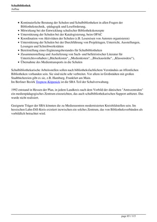 Schulbibliothek
Aufbau




         Kontinuierliche Beratung der Schulen und Schulbibliotheken in allen Fragen der
         Bibliothekstechnik, -pädagogik und Leseförderung,
         Mitwirkung bei der Entwicklung schulischer Bibliothekskonzepte
         Unterstützung der Schulen bei der Katalogisierung, beim OPAC
         Koordination von Aktivitäten der Schulen (z.B. Lesereisen von Autoren organisieren)
         Unterstützung der Schulen bei der Durchführung von Projekttagen, Unterricht, Ausstellungen,
         Lesungen und Schreibwerkstätten
         Bereitstellung eines Ergänzungsbestandes für Schulbibliotheken
         Zusammenstellung und Auslieferung von Sach- und belletristischer Literatur für
         Unterrichtsvorhaben („Bücherkisten“, „Medienkisten“, „Blockausleihe“, „Klassensätze“),
         Übernahme des Medientransports in die Schulen

Schulbibliothekarische Arbeitsstellen sollen nach bibliotheksfachlichem Verständnis an öffentlichen
Bibliotheken vorhanden sein. Sie sind nicht sehr verbreitet. Vor allem in Großstädten mit großen
Stadtbüchereien gibt es sie, z.B. Hamburg, Frankfurt am Main.
Im Berliner Bezirk Treptow-Köpenick ist die SBA Teil der Schulverwaltung.

1992 entstand in Hessen der Plan, in jedem Landkreis nach dem Vorbild der dänischen "Amtszentralen"
ein medienpädagogisches Zentrum einzurichten, das auch schulbibliothekarischen Support anbietet. Das
wurde nicht realisiert.

Geeignete Träger der SBA könnten die zu Medienzentren modernisierten Kreisbildstellen sein. Im
hessischen Lahn-Dill-Kreis existiert inzwischen ein solches Zentrum, das von Bibliotheksverbänden als
vorbildlich betrachtet wird.




                                                                                     page 85 / 115
 
