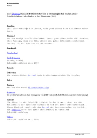 Schulbibliothek
Aufbau




Einen Überblick über das Schulbibliothekswesen in 61(!) europäischen Staaten gibt die
Schulbibliothekarin Helen Boelens in ihrer Dissertation (2010)




Brasilien
Seit 2009 verlangt ein Gesetz, dass jede Schule eine Bibliothek haben
muss.

Finnland
Hat nur wenige Schulbibliotheken, dafür gute öffentliche Bibliotheken.
(Die Aussage, dass gue PISA-Länder ein gutes Schulbibliothekswesen
hätten, ist mit Vorsicht zu betrachten.)

Frankreich

Griechenland

Groß-Britannien
(Video, 6 min),
Schulbibliotheken seit 1999

Kanada

Österreich
Ein ausführlicher Artikel beim Bibliothekenservice für Schulen

Polen

Portugal
Bericht von einer ARION-Studienfahrt

Schweden
Im novellierten schwedischen Schulgesetz von 2011 wird eine Schulbibliothek in jeder Schule verlangt.

Schweiz
Die Situation der Schulbibliotheken in der Schweiz hängt von der
Finanzkraft der einzelnen Kantone ab und ist daher unterschiedlich.
Einen Eindruck vermittelt das Portal der Kantonsschulen von Zürich.
Ein Bericht (doc) von einer Studienfahrt zu Schweizer
Schulbibliotheken.

Südtirol
Schulbibliotheken seit 1990




                                                                                    page 86 / 115
 