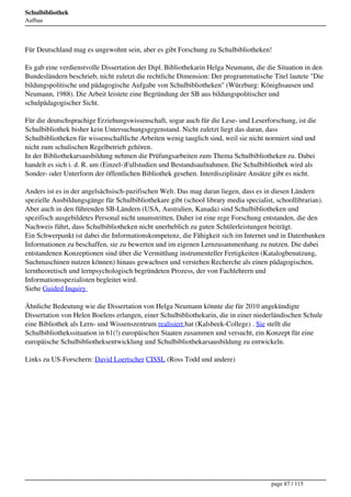 Schulbibliothek
Aufbau




Für Deutschland mag es ungewohnt sein, aber es gibt Forschung zu Schulbibliotheken!

Es gab eine verdienstvolle Dissertation der Dipl. Bibliothekarin Helga Neumann, die die Situation in den
Bundesländern beschrieb, nicht zuletzt die rechtliche Dimension: Der programmatische Titel lautete "Die
bildungspolitische und pädagogische Aufgabe von Schulbibliotheken" (Würzburg: Könighsausen und
Neumann, 1988). Die Arbeit leistete eine Begründung der SB aus bildungspolitischer und
schulpädagogischer Sicht.

Für die deutschsprachige Erziehungswissenschaft, sogar auch für die Lese- und Leserforschung, ist die
Schulbibliothek bisher kein Untersuchungsgegenstand. Nicht zuletzt liegt das daran, dass
Schulbibliotheken für wissenschaftliche Arbeiten wenig tauglich sind, weil sie nicht normiert sind und
nicht zum schulischen Regelbetrieb gehören.
In der Bibliothekarsausbildung nehmen die Prüfungsarbeiten zum Thema Schulbibliotheken zu. Dabei
handelt es sich i. d. R. um (Einzel-)Fallstudien und Bestandsaufnahmen. Die Schulbibliothek wird als
Sonder- oder Unterform der öffentlichen Bibliothek gesehen. Interdisziplinäre Ansätze gibt es nicht.

Anders ist es in der angelsächsisch-pazifischen Welt. Das mag daran liegen, dass es in diesen Ländern
spezielle Ausbildungsgänge für Schulbibliothekare gibt (school library media specialist, schoollibrarian).
Aber auch in den führenden SB-Ländern (USA, Australien, Kanada) sind Schulbibliotheken und
spezifisch ausgebildetes Personal nicht unumstritten. Daher ist eine rege Forschung entstanden, die den
Nachweis führt, dass Schulbibliotheken nicht unerheblich zu guten Schülerleistungen beiträgt.
Ein Schwerpunkt ist dabei die Informationskompetenz, die Fähigkeit sich im Internet und in Datenbanken
Informationen zu beschaffen, sie zu bewerten und im eigenen Lernzusammenhang zu nutzen. Die dabei
entstandenen Konzeptionen sind über die Vermittlung instrumenteller Fertigkeiten (Katalogbenutzung,
Suchmaschinen nutzen können) hinaus gewachsen und verstehen Recherche als einen pädagogischen,
lerntheoretisch und lernpsychologisch begründeten Prozess, der von Fachlehrern und
Informationsspezialisten begleitet wird.
Siehe Guided Inquiry 

Ähnliche Bedeutung wie die Dissertation von Helga Neumann könnte die für 2010 angekündigte
Dissertation von Helen Boelens erlangen, einer Schulbibliothekarin, die in einer niederländischen Schule
eine Bibliothek als Lern- und Wissenszentrum realisiert hat (Kalsbeek-College) . Sie stellt die
Schulbibliothekssituation in 61(!) europäischen Staaten zusammen und versucht, ein Konzept für eine
europäische Schulbibliotheksentwicklung und Schulbibliothekarsausbildung zu entwickeln.

Links zu US-Forschern: David Loertscher CISSL (Ross Todd und andere)
 




                                                                                       page 87 / 115
 