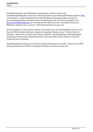 Schulbibliothek
Aufbau




Schulbibliothekstage sind Fortbildungsveranstaltungen zu Themen rund um die
Schulbibliothek/Mediothek. Nach dem Vorbild der Konferenz des Weltschulbibliotheksverbandes IASL
und Tagungen vor allem angelsächsischer Schulbibliotheksvereinigungen finden nun auch im
deutschsprachigen Raum zunehmend solche Veranstaltungen statt. Die älteste und größte ist der
Hessische Schulbibliothekstag, der seit Ende der 80er Jahre an jeweils wechselnden Schulen mit
Bibliothek stattfindet und von jeweils 3-400 Teilnehmer/innen besucht wird.

Die Themenpalette ist breit gefächert. Mit ihr wird deutlich, dass die Schulbibliothek mehr ist als ein
Raum mit Bücherregalen und einem regelgerecht angelegten Katalog: Lesen, Vorlesen, Kreatives
Schreiben, Aktionen der Leseförderung, Zugang zu Kinder- und Jugendliteratur, Medienpädagogik,
Fundraising, Elternmitarbeit, Recherchetraining, Nutzung der EDV und des Internets, Fragen der
Einrichtung und Ausstattung.

Schulbibliothekstage finden auch in Österreich, Berlin-Brandenburg (seit 2008), in Bayern (seit 2009),
Schleswig-Holstein (seit 2009), in Nordrhein-Westfalen und Sachsen-Anhalt statt.




                                                                                        page 89 / 115
 