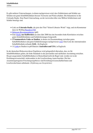 Schulbibliothek
Aufbau




Es gibt mehrere Untersuchungen, in denen nachgewiesen wird, dass Schülerinnen und Schüler aus
Schulen mit guten Schulbibliotheken bessere Testwerte und Noten erhalten. Die bekannteste ist die
Colorado-Studie. Eine Panel-Untersuchung, an der inzwischen über eine Million Schülerinnen und
Schüler beteiligt sind.


         Link zur Colorado-Studie, die jetzt den Titel "School Libraries Work!" trägt, und ein Kommentar
         dazu im Weblog Basedow1764
         Delaware-Recommendations (pdf)
         Eine Studie aus Kalifornien aus dem Jahr 2008 hat eine besonders hohe Korrelation zwischen
         guten Schulbibliotheken und Schülerleistungen festgestellt.
         17 kommentierte Links zu Studien, in denen ein Zusammenhang zwischen guten
         Schulbibliotheken und guten Schülerleistungen nachgewiesen wird. Eine Liste des internationalen
         Schulbibliotheksverbands IASL: (In Englisch)
         11 Linkszu Studien in pdf-Dateien (Australien und USA; in Englisch)

In der deutschen Diskussion dieser Ergebnisse wird gelegentlich übersehen, dass sie für
Schulbibliotheken gelten, die hohe Standards in der personellen und sächlichen Ausstattung erreichen.
Da gut ausgestattete Schulbibliotheken in Deutschland nicht die Regel sind, werden sie in der
Erziehungswissenschaft, insbesondere in der Leseforschung, kaum beachtet. Die hier
zusammengetragenen Forschungsergebnisse sind Erziehungswissenschaftler/innen und
Leseforscher/innen unbekannt. (Erfahrung aus Gesprächen)




 




                                                                                     page 90 / 115
 