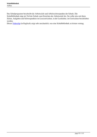 Schulbibliothek
Aufbau




Das Schulprogramm beschreibt die Arbeitsziele und Arbeitsschwerpunkte der Schule. Die
Schulbibliothek trägt als Teil der Schule zum Erreichen der Arbeitsziele bei. Sie sollte also mit ihren
Zielen, Aufgaben und Schwerpunkten im Lesecurriculum, in der Lesekultur, im Curriculum beschrieben
werden.
Dieser Videoclip (in Englisch) zeigt sehr anschaulich, was eine Schulbibliothek zu leisten vermag.




                                                                                     page 93 / 115
 