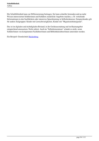 Schulbibliothek
Aufbau




Die Schulbibliothek kann zur Differenzierung beitragen. Sie kann schneller lernenden und an mehr
Wissen interessierten Schülerinnen und Schülern zusätzliche Angebote machen, z. B. vertiefende
Informationen in den Sachfächern oder intensives Sprachtraining in Selbstlernkursen. Entsprechendes gilt
für andere Zielgruppen: Kinder mit Lernschwierigkeiten, Kinder mit "Migrationshintergrund".

Das ist im digitalen und nichtdigitalen Bestand, in der Geräteausstattung und im Raumangebot
entsprechend umzusetzen. Nicht zuletzt: Auch im "Selbstlernzentrum" schadet es nicht, wenn
Schüler/innen von kompetenten Fachlehrer/innen und Bibliothekslehrer/innen unterstützt werden.

Ein Beispiel: Grundschule Hackenberg




                                                                                     page 94 / 115
 