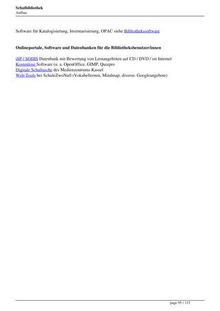 Schulbibliothek
Aufbau




Software für Katalogisierung, Inventarisierung, OPAC siehe Bibliothekssoftware


Onlineportale, Software und Datenbanken für die Bibliotheksbenutzer/innen

iSP / SODIS Datenbank mit Bewertung von Lernangeboten auf CD / DVD / im Internet
Kostenlose Software (u. a. OpenOffice, GIMP, Quizpro
Digitale Schultasche des Medienzentrums Kassel
Web-Tools bei SchuleZwoNull (Vokabellernen, Mindmap, diverse. Googleangebote)




                                                                                 page 95 / 115
 
