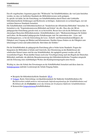 Schulbibliothek
Aufbau




Ein oft vorgebrachtes Argument gegen den "Wildwuchs" bei Schulbibliotheken, die von Laien betrieben
werden, ist, dass sie fachlichen Standards des Bibliothekswesens nicht genügten.
Es spricht viel dafür, bei der Einrichtung von Schulbibliotheken durch Eltern oder Lehrkräfte
bibliotheksfachliche Erfahrungen und Richtwerte zu befolgen. Andererseits ist zu hinterfragen, wer mit
welchem Interesse Standards formuliert.
Die Schulbibliothek wird bibliotheksfachlich als "Sonderform der öffentlichen Bibliothek" betrachtet. So
formuliert es die "Expertenkommission Bibliothek und Schule" des dbv. Dass dies der SB als
pädagogischer Einrichtung gerecht wird, ist zu bezweifeln. Besser liest sich da die Definition aus dem
ehemaligen Deutschen Bibliotheksinstitut: (Schulbibliotheken sind ) "Medieneinrichtungen für Schüler
und Lehrer, die Bestandteil pädagogischer Schulkonzepte sind. Sie unterstützen den .. Lern- und
Erziehungsprozess, so bei der Entwicklung der Lese-, Schreib- und Kommunikationsfähigkeit, die
Fähigkeit zum Umgang mit Medien und Informationen. Darüber hinaus fördern sie die Fähigkeit zum
lebenslangen Lernen und außerschulische Aktivitäten der Schüler."

Für die Schulbibliothek als pädagogische Einrichtung gibt es bisher keine Standards. Fragen der
Integration der Bibliothek in Schule und Unterricht, ihre Orientierung an den Bedürfnissen der
schulischen Nutzer/-innen sind für eine Schulbibliothek, die tagtäglich genutzt werden soll, die
wesentlichen Fragen. Wenn darüber hinaus noch eine Verschlagwortung nach den Regeln der Deutschen
Bibliothek stattfindet, die jährliche Betandserneuerung den bibliotheksfachlichen Vorgaben entspricht
und die Erfassung eines mehrbändigen Werkes den Katalogisierungsregeln umso besser.

Wichtig ist, dass die Schule ihre Erwartungen an die Schulbibliothek formuliert und diese dann ins
Schulprogramm und/oder Lesekonzept der Schule Eingang finden.




         Beispiele für bibliotheksfachliche Standards: IFLA
         Volgger, Karin: Entwicklung von Qualitätsstandards für Südtiroler Schulbibliotheken Die
         Bachelorarbeit enthält mehrere internationale Anforderungskataloge für Schulbibliotheken und
         Richtlinien für die Evaluation sowie das Schema der Evaluation Südtiroler Schulbibliotheken
         Kennzeichen fortgeschrittenerSchulbibliotheken




                                                                                      page 96 / 115
 
