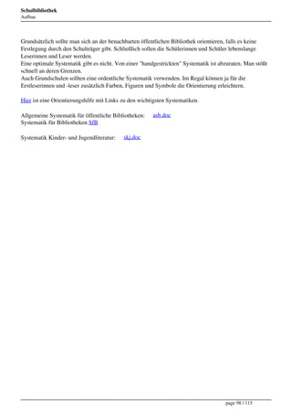 Schulbibliothek
Aufbau




Grundsätzlich sollte man sich an der benachbarten öffentlichen Bibliothek orientieren, falls es keine
Festlegung durch den Schulträger gibt. Schließlich sollen die Schülerinnen und Schüler lebenslange
Leserinnen und Leser werden.
Eine optimale Systematik gibt es nicht. Von einer "handgestrickten" Systematik ist abzuraten. Man stößt
schnell an deren Grenzen.
Auch Grundschulen sollten eine ordentliche Systematik verwenden. Im Regal können ja für die
Erstleserinnen und -leser zusätzlich Farben, Figuren und Symbole die Orientierung erleichtern.

Hier ist eine Orientierungshilfe mit Links zu den wichtigsten Systematiken.

Allgemeine Systematik für öffentliche Bibliotheken:     asb.doc
Systematik für Bibliotheken SfB

Systematik Kinder- und Jugendliteratur:    skj.doc




                                                                                     page 98 / 115
 