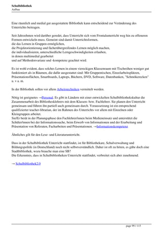 Schulbibliothek
Aufbau




Eine räumlich und medial gut ausgestattete Bibliothek kann entscheidend zur Veränderung des
Unterrichts beitragen.

Seit Jahrzehnten wird darüber geredet, dass Unterricht sich vom Frontalunterricht weg hin zu offeneren
Formen entwickeln muss. Gemeint sind damit Unterrichtsformen,
die das Lernen in Gruppen ermöglichen,
die Projektorientierung und fächerübergreifendes Lernen möglich machen,
die individualisieren, unterschiedliche Lerngeschwindigkeiten erlauben,
in denen multimedial gearbeitet
und auf Methodenvarianz und -kompetenz geachtet wird.

Es ist wohl evident, dass solches Lernen in einem viereckigen Klassenraum mit Tischreihen weniger gut
funktioniert als in Räumen, die dafür ausgestattet sind: Mit Gruppentischen, Einzelarbeitsplätzen,
Präsentationsflächen, Smartboards, Laptops, Büchern, DVD, Software, Datenbanken, "Schmökerecken"
u. v a. m.

In der Bibliothek sollen vor allem Arbeitstechniken vermittelt werden.

Nötig ist geeignetes →Personal. Es gibt in Ländern mit einer entwickelten Schulbibliothekskultur die
Zusammenarbeit des Bibliothesklehrers mit dem Klassen- bzw. Fachlehrer. Sie planen den Unterricht
gemeinsam und führen ihn partiell auch gemeinsam durch. Voraussetzung ist ein entsprechend
qualifizierter teacher-librarian, der im Rahmen des Unterrichts vor allem mit Einzelnen oder
Kleingruppen arbeitet.
Sie/Er berät in der Planungsphase den Fachlehrer/innen beim Medieneinsatz und unterstützt die
Schüler/innen bei der Informationssuche, beim Erwerb von Informationen und der Erarbeitung und
Präsentation von Referaten, Facharbeiten und Präsentationen. →Informationskompetenz

Ähnliches gilt für den Lese- und Literaturunterricht.

Dass in der Schulbibliothek Unterricht stattfindet, ist für Bibliothekare, Schulverwaltung und
Bildungspolitik (in Deutschland) noch nicht selbstverständlich. Daher ist oft zu hören, es gäbe doch eine
Stadtbibliothek, wozu brauche man eine SB?
Die Erkenntnis, dass in Schulbibliotheken Unterricht stattfindet, verbreitet sich aber zunehmend.

→ Schulbibliothek2.0




                                                                                       page 99 / 115
 