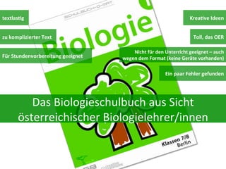 textlasDg	
  
zu	
  komplizierter	
  Text	
  
Für	
  Stundenvorbereitung	
  geeignet	
  

KreaDve	
  Ideen	
  
Toll,	
  das	
  OER	
  
Nicht	
  für	
  den	
  Unterricht	
  geeignet	
  –	
  auch	
  
wegen	
  dem	
  Format	
  (keine	
  Geräte	
  vorhanden)	
  

Ein	
  paar	
  Fehler	
  gefunden	
  

Das	
  Biologieschulbuch	
  aus	
  Sicht	
  
österreichischer	
  Biologielehrer/innen	
  

 
