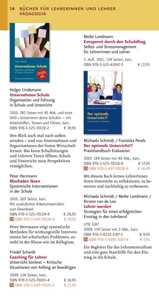 14    bücher für lehrerinnen und lehrer
      pädagogik


                                              Meike Landmann
                                              Entspannt durch den Schulalltag
                                              Selbst- und Stressmanagement
                                              für Lehrerinnen und Lehrer
                                              3. Auﬂ. 2011. 124 Seiten, kart.
                                              ISBN 978-3-525-61047-3            € 12,95




Holger Lindemann
Unternehmen Schule
Organisation und Führung
in Schule und Unterricht
2010. 383 Seiten mit 45 Abb. und einer
DVD » Unternimm deine Schule!« – mit
Arbeitshilfen, Texten und Filmen, kart.
ISBN 978-3-525-70110-2             € 39,95
Den Blick auch mal nach außen
wenden – und von Unternehmen und              Michaela Schmidt / Franziska Perels
Organisationen der freien Wirtschaft          Der optimale Unterricht!?
lernen. Das kann Schulleitungen               Praxishandbuch Evaluation
und Lehrern Türen öffnen, Schule
                                              2010. 189 Seiten mit 40 Abb., kart.
und Unterricht neue Perspektiven
                                              ISBN 978-3-525-70118-8            € 17,95
ermöglichen.
                                                 ISBN 978-3-647-70118-9        € 14,49
Peter Herrmann                                Mit diesem Buch lernen LehrerInnen
Blockaden lösen                               ihren Unterricht zu reﬂektieren, zu be-
Systemische Interventionen                    werten und nachhaltig zu verbessern.
in der Schule
                                              Michaela Schmidt / Meike Landmann /
2010. 269 Seiten, kart.
                                              Kirsten van de Loo
Mit zusätzlichen Arbeitsmaterialien
                                              Lehrer werden
zum Download.
                                              Strategien für einen erfolgreichen
ISBN 978-3-525-70124-9             € 24,95
                                              Einstieg in den Lehrberuf
   ISBN 978-3-647-70124-0           € 19,95
                                              UTB 3187
Peter Herrmann zeigt systemische
                                              2009. 159 Seiten mit 2 Abb., kart.
Methoden für wirkungsvolle Interven-
                                              ISBN 978-3-8252-3187-3             € 9,95
tionen bei schulischen Problemen, so-
                                                 ISBN 978-3-8385-3187-8          € 7,95
wohl in der Klasse wie im Kollegium.
                                              Ein Begleiter für das Lehramtsstudium
Friedel Schardt                               und eine gute Starthilfe für den Ein-
Coaching für Lehrer                           stieg in die Schule.
Unterricht konkret – Kritische
Situationen von Anfang an bewältigen
2009. 126 Seiten, kart.
ISBN 978-3-525-70103-4             € 14,95
   ISBN 978-3-647-70103-5          € 11,95
 