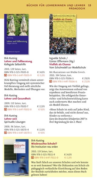 bücher für lehrerinnen und lehrer                         15
                                               pädagogik




Dirk Kutting                              Ingvelde Scholz /
Lehrer und Fallberatung                   Günter Offermann (Hg.)
Kollegiale Selbsthilfe                    Vielfalt als Chance
                                          Vom Schulmodell zur Modellschule
2010. 128 Seiten, kart.
ISBN 978-3-525-70105-8        € 14,95     Mit Illustrationen von Wiebke Emrich.
   ISBN 978-3-647-70105-9     € 11,95     2010. 384 Seiten, kart.
                                          ISBN 978-3-525-70106-5            € 29,95
Dirk Kutting vermittelt einen unver-
                                             ISBN 978-3-647-70106-6         € 23,95
krampften Umgang mit systemischer
Fall-Beratung und stellt nützliche        Wie der Umgang mit Vielfalt gelingt,
Modelle, Methoden und Übungen vor.        zeigt das Autorenteam anhand von
                                          erprobten und bewährten Praxis-
Dirk Kutting                              beispielen. Die erfolgreiche Unter-
Lehrer und Gesundheit                     richts- und Schulentwicklung kann
                                          auch andernorts Mut machen und
2009. 110 Seiten, kart.
                                          als Modell dienen.
ISBN 978-3-525-70102-7        € 12,95
   ISBN 978-3-647-70102-8      € 9,95     »Diese Schule ist stolz auf jedes Kind,
                                          das sie behält, und nicht darauf aus,
Dirk Kutting                              Kinder zu verlieren.«
Lehrer sein                               (Jury des Deutschen Schulpreises 2007 in
Spirituelle Lösungen                      ihrer Begründung für den 2. Platz)
2008. 96 Seiten, kart.
ISBN 978-3-525-58170-4        € 12,95
   ISBN 978-3-647-58170-5      € 9,95

                         Dirk Kutting
                         Missbrauchte Schule!?
                         Die Institution neu erden
                         2010. 119 Seiten, kart.
                         ISBN 978-3-525-70111-9          € 14,95
                            ISBN 978-3-647-70111-0       € 11,95
                         Was läuft falsch an unseren Schulen und wie konnte
                         es so weit kommen? Wer die Diskussion um Schule als
                         pädagogisch verlässliche Einrichtung auf den Boden
                         der Realität zurückholen möchte, muss dieses Buch
                         gelesen haben!
 