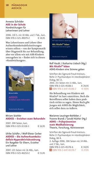 18    pädagogik
      ad(h)s


Annette Schröder
ADS in der Schule
Handreichungen für
Lehrerinnen und Lehrer
2006. 118 S. mit 10 Abb. und 3 Tab., kart.
ISBN 978-3-525-49079-2           € 14,95
Was Lehrerinnen und Lehrer über
Aufmerksamkeitsdeﬁzitstörungen
wissen sollten – von der Symptomatik
über Diagnostik bis zur Behandlung,
aber vor allem wie mit ADS-Kindern
umzugehen ist – ﬁndet sich in diesen
»Handreichungen«.
                                             Rolf Haubl / Katharina Liebsch (Hg.)
                                             Mit Ritalin® leben
                                             ADHS-Kindern eine Stimme geben
                                             Schriften des Sigmund-Freud-Instituts.
                                             Reihe 2: Psychoanalyse im interdisziplinären
                                             Dialog, Bd 13.
                                             2010. 211 Seiten mit 11 Abb., kart.
                                             ISBN 978-3-525-45186-1            € 24,95
                                                ISBN 978-3-647-45186-2          € 19,95
                                             Die Behandlung von Kindern mit
                                             Ritalin® ist hart umstritten. Doch die
                                             Betroffenen selbst haben dazu prak-
                                             tisch nichts zu sagen. Dieses Buch gibt
                                             Jungen mit ADHS die Möglichkeit,
                                             sich selbst dazu zu äußern.

Miriam Stiehler                              Marianne Leuzinger-Bohleber /
AD(H)S – Erziehen statt Behandeln            Yvonne Brandl / Gerald Hüther (Hg.)
                                             ADHS – Frühprävention
2007. 200 Seiten, kart.
                                             statt Medikalisierung
ISBN 978-3-525-31538-5           € 16,95
                                             Theorie, Forschung, Kontroversen
                                             Schriften des Sigmund-Freud-Instituts.
Ulrike Schäfer / Wolf-Dieter Gerber
                                             Reihe 2: Psychoanalyse im interdisziplinären
AD(H)S – Die Aufmerksamkeits-
                                             Dialog, Bd 4.
deﬁzit-Hyperaktivitätsstörung
                                             2. Auﬂage 2006. 306 Seiten mit 14 Abb.
Ein Ratgeber für Eltern, Erzieher
                                             und 3 Tab., kart.
und Lehrer
                                             ISBN 978-3-525-45178-6            € 34,95
2007. 125 Seiten mit 16 Abb., kart.             ISBN 978-3-647-45178-7         € 27,95
ISBN 978-3-525-46252-2            € 15,95
 