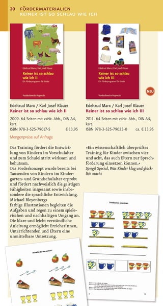 20   fördermaterialien
     keiner ist so schlau wie ich




                                                                                  NEU


Edeltrud Marx / Karl Josef Klauer           Edeltrud Marx / Karl Josef Klauer
Keiner ist so schlau wie ich II             Keiner ist so schlau wie ich III
2009. 64 Seiten mit zahlr. Abb., DIN A4,    2011. 64 Seiten mit zahlr. Abb., DIN A4,
kart.                                       kart.
ISBN 978-3-525-79017-5            € 13,95   ISBN 978-3-525-79025-0         ca. € 13,95
Mengenpreise auf Anfrage

Das Training fördert die Entwick-           »Ein wissenschaftlich überprüftes
lung von Kindern im Vorschulalter           Training für Kinder zwischen vier
und zum Schuleintritt wirksam und           und acht, das auch Eltern zur Sprach-
behutsam.                                   förderung einsetzen können.«
Das Förderkonzept wurde bereits bei         Spiegel Special, Was Kinder klug und glück-
Tausenden von Kindern im Kinder-            lich macht
garten- und Grundschulalter erprobt
und fördert nachweislich die geistigen
Fähigkeiten insgesamt sowie insbe-
sondere die sprachliche Entwicklung.
Michael Bleyenbergs
farbige Illustrationen begleiten die
Aufgaben und regen zu einem spiele-
rischen und nachhaltigen Umgang an.
Die klare und leicht verständliche
Anleitung ermöglicht ErzieherInnen,
Unterrichtenden und Eltern eine
unmittelbare Umsetzung.
 