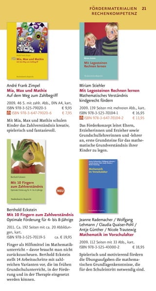 fördermaterialien               21
                                                    rechenkompetenz




André Frank Zimpel                           Miriam Stiehler
Mia, Max und Mathix                          Mit Legosteinen Rechnen lernen
Auf dem Weg zum Zahlbegriff                  Mathematisches Verständnis
                                             kindgerecht fördern
2009. 46 S. mit zahlr. Abb., DIN A4, kart.
ISBN 978-3-525-79020-5             € 9,95    2009. 139 Seiten mit mehreren Abb., kart.
   ISBN 978-3-647-79020-6          € 7,95    ISBN 978-3-525-70104-1          € 16,95
                                                ISBN 978-3-647-70104-2       € 13,95
Mit Mia, Max und Mathix schulen
Kinder das Zahlverständnis kreativ,          Das Förderkonzept leitet Eltern,
spielerisch und fantasievoll.                Erzieherinnen und Erzieher sowie
                                             Grundschullehrerinnen und -lehrer
                                             an, erste Grundsteine für das mathe-
                                             matische Grundverständnis ihrer
                                             Kinder zu legen.




                                NEU



Berthold Eckstein
Mit 10 Fingern zum Zahlverständnis
Optimale Förderung für 4- bis 8-Jährige      Jeanne Rademacher / Wolfgang
                                             Lehmann / Claudia Quaiser-Pohl /
2011. Ca. 192 Seiten mit ca. 20 Abbildun-
                                             Antje Günther / Nicole Trautewig
gen, kart.
                                             Mathematik im Vorschulalter
ISBN 978-3-525-70119-5        ca. € 19,95
                                             2009. 112 Seiten mit 33 Abb., kart.
Finger als Hilfsmittel im Mathematik-
                                             ISBN 978-3-525-43000-2           € 18,95
unterricht – davor braucht man nicht
zurückzuscheuen. Berthold Eckstein           Spielerisch und motivierend fördern
stellt 14 Arbeitsschritte mit zahl-          die Übungsaufgaben die mathema-
reichen Varianten vor, die im frühen         tischen Grundlagenkenntnisse, die
Grundschulunterricht, in der Förde-          für den Schuleintritt notwendig sind.
rung und in der Therapie eingesetzt
werden können.
 