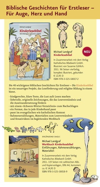 Biblische Geschichten für Erstleser –
Für Auge, Herz und Hand




                                          Michael Landgraf              NEU
                                          Kinderlesebibel
                                          In Zusammenarbeit mit dem Verlag
                                          Katholisches Bibelwerk GmbH.
                                          Illustriert von Susanne Göhlich.
                                          2011. 96 Seiten vierfarbig,
                                          komplett illustriert, gebunden
                                          € 12,95 D
                                          ISBN 978-3-525-58017-2

 Die 40 wichtigsten biblischen Geschichten für Erstleser – Die Kinderlesebibel
 ist ein neuartiges Projekt, das Leseförderung und religiöse Bildung in einem
 bietet.
 · kindgerechte, klare Texte, die Lust aufs Lesen machen
 · liebevolle, originelle Zeichnungen, die das Leseverständnis und
   die Auseinandersetzung fördern
 · mit einem »Schwere-Wörter-Verzeichnis« zum Nachschlagen
 · ein Format, das in jede Kinderhand passt
 · passt im evangelischen wie katholischen Kontext
 · Rahmenerzählungen, Materialien zum Leseverständnis
   und Kreativideen im begleitenden Werkbuch




                               ergänzend dazu:
                               Michael Landgraf
                               Werkbuch Kinderlesebibel
                               Einführungen, Rahmenerzählungen,
                               Materialien
                               In Zusammenarbeit mit dem Verlag
                               Katholisches Bibelwerk GmbH.
                               2011. 119 Seiten mit zahlreichen Abb.
                               und Kopiervorlagen, DIN A4, kartoniert
                               ca. € 14,95 D
                               ISBN 978-3-525-58018-9
 