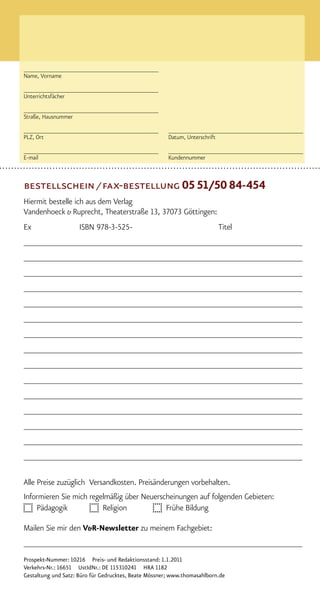 ________________________________________
Name, Vorname

________________________________________
Unterrichtsfächer

________________________________________
Straße, Hausnummer

________________________________________               ________________________________________
PLZ, Ort                                               Datum, Unterschrift

________________________________________               ________________________________________
E-mail                                                 Kundennummer



bestellschein / fax-bestellung 0551/50 84-454
Hiermit bestelle ich aus dem Verlag
Vandenhoeck & Ruprecht, Theaterstraße 13, 37073 Göttingen:
Ex                   ISBN 978-3-525-                                      Titel
_____________________________________________________________
_____________________________________________________________
_____________________________________________________________
_____________________________________________________________
_____________________________________________________________
_____________________________________________________________
_____________________________________________________________
_____________________________________________________________
_____________________________________________________________
_____________________________________________________________
_____________________________________________________________
_____________________________________________________________
_____________________________________________________________
_____________________________________________________________
_____________________________________________________________

Alle Preise zuzüglich Versandkosten. Preisänderungen vorbehalten.
Informieren Sie mich regelmäßig über Neuerscheinungen auf folgenden Gebieten:
    Pädagogik            Religion           Frühe Bildung

Mailen Sie mir den V&R-Newsletter zu meinem Fachgebiet:
_____________________________________________________________
Prospekt-Nummer: 10216 Preis- und Redaktionsstand: 1.1.2011
Verkehrs-Nr.: 16651 UstIdNr.: DE 115310241 HRA 1182
Gestaltung und Satz: Büro für Gedrucktes, Beate Mössner; www.thomasahlborn.de
 
