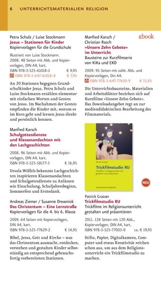 6    unterrichtsmaterialien religion



Petra Schulz / Luise Stockmann             Manfred Karsch /
Jesus – Stationen für Kinder               Christian Rasch
Kopiervorlagen für die Grundschule         »Unsere Zehn Gebote«
                                           im Unterricht
Illustriert von Luise Stockmann.
                                           Bausteine zur Kurzﬁlmserie
2008. 48 Seiten mit Abb. und Kopier-
                                           von KiKa und EKD
vorlagen, DIN A4, kart.
ISBN 978-3-525-61018-3           € 9,95    2009. 95 Seiten mit zahlr. Abb. und
    ISBN 978-3-647-61018-4       € 7,95    Kopiervorlagen, Din A4.
                                              ISBN 978-3-647-77630-9         € 15,95
An 20 Stationen begegnen Grund-
schulkinder Jesus. Petra Schulz und        Die Unterrichtsbausteine, Materialien
Luise Stockmann erzählen elementar         und Arbeitsblätter beziehen sich auf
mit einfachen Worten und Gesten            Kurzﬁlme »Unsere Zehn Gebote«.
von Jesus. Im Nachahmen der Gesten         Das Downloadangebot regt an zur
empﬁnden die Kinder mit, worum es          mediendidaktischen Bearbeitung des
im Kern geht und lernen Jesus direkt       Filmmaterials.
und persönlich kennen.

Manfred Karsch
Schulgottesdienste
und Klassenandachten mit
den Lachgeschichten
2008. 96 Seiten mit Abb. und Kopier-
vorlagen, DIN A4, kart.
ISBN 978-3-525-58177-3          € 16,95
Ursula Wölfels bekannte Lachgeschich-
ten inspirieren Klassenandachten
und Schulgottesdienste zu Anlässen                                            NEU
wie Einschulung, Schuljahresbeginn,
Sommerfest und Erntedank.
                                           Patrick Grasser
Andreas Ziemer / Susanne Drewniok          Trickﬁlmstudio RU
Das Christentum – Eine Lernstraße          Trickﬁlme im Religionsunterricht
Kopiervorlagen für die 4. bis 6. Klasse    gestalten und präsentieren
2009. 64 Seiten mit Kopiervorlagen,        2011. 128 Seiten mit 120 Abb.,
DIN A4, kart.                              Kopiervorlagen, DIN A4, kart.
ISBN 978-3-525-77629-2           € 14,95   ISBN 978-3-525-77003-0        ca. € 19,95
Bibel, Jesus, Gott und Kirche – was        Stifte, Papier, Digitalkamera, Com-
das Christentum ausmacht, entdecken,       puter und etwas Kreativität reichen
verstehen und gestalten Kinder selbst-     schon aus, um aus dem Religions-
ständig an entsprechend gebrauchs-         unterricht ein Trickﬁlmstudio zu
fertig vorbereiteten Stationen.            machen.
 