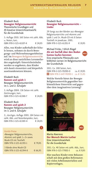 unterrichtsmaterialien religion                            7
                             bewegter religionsunterricht


Elisabeth Buck                               Elisabeth Buck
Bewegter Religionsunterricht                 Bewegter Religionsunterricht –
Theoretische Grundlagen und                  Lieder
45 kreative Unterrichtsentwürfe
                                             29 Songs aus den Bänden aus »Bewegter
für die Grundschule
                                             Religionsunterricht« und »Kommt und
5. Auﬂage 2010. 160 Seiten mit zahlr. Abb.   spielt 1 und 2«. Musik-CD mit 8 Seiten
u. Noten, kart.                              Textheft im Jewelcase. 2001.
ISBN 978-3-525-61107-4           € 24,95     ISBN 978-3-525-61201-9             € 19,95
Alles, was Kinder außerhalb der Schu-
                                             Michael Fricke / Ulrich Riegel
le lernen, nehmen sie durch Bewe-
                                             Als wir barfuß über den Boden NEU
gungs- und Wahrnehmungserlebnisse
                                             Gottes laufen konnten
auf. Im Bewegten Religionsunterricht
                                             Eine empirische Pilotstudie zum
wird an diese natürlichen Lernmetho-
                                             leiblichen Lernen im Religionsunterricht
den angeknüpft: Unterrichtsinhalte
                                             der Grundschule
werden so angeboten, dass Kinder
sich damit sinnortiert und körperlich        2011. Ca. 208 Seiten, kart.
auseinandersetzen können.                    ISBN 978-3-525-70200-0      ca. € 19,95
                                                ISBN 978-3-647-70200-1 ca. € 15,95
Elisabeth Buck
                                             Welche Vorteile bietet der Bewegte
Kommt und spielt 1
                                             Religionsunterricht gegenüber her-
Bewegter Religionsunterricht
                                             kömmlichem Unterricht und gegen-
im 1. und 2. Schuljahr
                                             über dem imaginativen Lernweg?
3. Auﬂage 2004. 136 Seiten mit zahlr.
Zeichnungen, kart.
ISBN 978-3-525-61388-7          € 24,95

Elisabeth Buck
Kommt und spielt 2
Bewegter Religionsunterricht
im 3. und 4. Schuljahr
2., durchges. Auﬂage 2003. 184 Seiten mit
zahlr. Abb. und Notenbeispielen, kart.
ISBN 978-3-525-61389-4            € 24,95

                                       !                                        NEU
Kombi-Preise
»Bewegter Religionsunterricht«,              Marita Koerrenz
»Kommt und spielt 1 + 2« sowie               Der Mensch Martin Luther
Musik-CD mit Textheft                        Eine Unterrichtseinheit
ISBN 978-3-525-61393-1          € 79,95      für die Grundschule
3 Bände ohne Musik-CD                        2011. Ca. 48 Seiten mit zahlr. Abb., kart.
ISBN 978-3-525-61394-8          € 66,95      ISBN 978-3-525-77002-3          ca. € 9,95
                                             Hier machen Kinder erste Bekannt-
                                             schaft mit dem großen Reformator;
                                             mit vielen Arbeitsmaterialien und
                                             Kopiervorlagen.
 