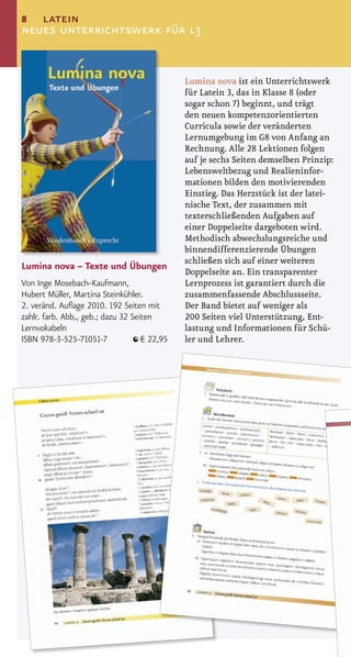 8  latein
neues unterrichtswerk für l3


                                              Lumina nova ist ein Unterrichtswerk
                                              für Latein 3, das in Klasse 8 (oder
                                              sogar schon 7) beginnt, und trägt
                                              den neuen kompetenzorientierten
                                              Curricula sowie der veränderten
                                              Lernumgebung im G8 von Anfang an
                                              Rechnung. Alle 28 Lektionen folgen
                                              auf je sechs Seiten demselben Prinzip:
                                              Lebensweltbezug und Realieninfor-
                                              mationen bilden den motivierenden
                                              Einstieg. Das Herzstück ist der latei-
                                              nische Text, der zusammen mit
                                              texterschließenden Aufgaben auf
                                              einer Doppelseite dargeboten wird.
                                              Methodisch abwechslungsreiche und
                                              binnendifferenzierende Übungen
                                              schließen sich auf einer weiteren
Lumina nova – Texte und Übungen
                                              Doppelseite an. Ein transparenter
Von Inge Mosebach-Kaufmann,                   Lernprozess ist garantiert durch die
Hubert Müller, Martina Steinkühler.           zusammenfassende Abschlussseite.
2. veränd. Auﬂage 2010. 192 Seiten mit        Der Band bietet auf weniger als
zahlr. farb. Abb., geb.; dazu 32 Seiten       200 Seiten viel Unterstützung, Ent-
Lernvokabeln                                  lastung und Informationen für Schü-
ISBN 978-3-525-71051-7              € 22,95   ler und Lehrer.
 
