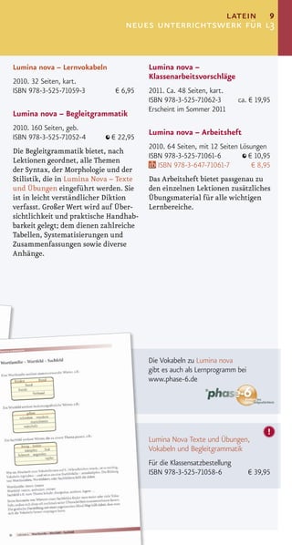 latein 9
                                 neues unterrichtswerk für l3


Lumina nova – Lernvokabeln              Lumina nova –
                                        Klassenarbeitsvorschläge
2010. 32 Seiten, kart.
ISBN 978-3-525-71059-3        € 6,95    2011. Ca. 48 Seiten, kart.
                                        ISBN 978-3-525-71062-3          ca. € 19,95
                                        Erscheint im Sommer 2011
Lumina nova – Begleitgrammatik
2010. 160 Seiten, geb.
                                        Lumina nova – Arbeitsheft
ISBN 978-3-525-71052-4       € 22,95
                                        2010. 64 Seiten, mit 12 Seiten Lösungen
Die Begleitgrammatik bietet, nach
                                        ISBN 978-3-525-71061-6            € 10,95
Lektionen geordnet, alle Themen
                                           ISBN 978-3-647-71061-7          € 8,95
der Syntax, der Morphologie und der
Stilistik, die in Lumina Nova – Texte   Das Arbeitsheft bietet passgenau zu
und Übungen eingeführt werden. Sie      den einzelnen Lektionen zusätzliches
ist in leicht verständlicher Diktion    Übungsmaterial für alle wichtigen
verfasst. Großer Wert wird auf Über-    Lernbereiche.
sichtlichkeit und praktische Handhab-
barkeit gelegt; dem dienen zahlreiche
Tabellen, Systematisierungen und
Zusammenfassungen sowie diverse
Anhänge.




                                        Die Vokabeln zu Lumina nova
                                        gibt es auch als Lernprogramm bei
                                        www.phase-6.de




                                        Lumina Nova Texte und Übungen,
                                        Vokabeln und Begleitgrammatik
                                        Für die Klassensatzbestellung
                                        ISBN 978-3-525-71058-6              € 39,95
 