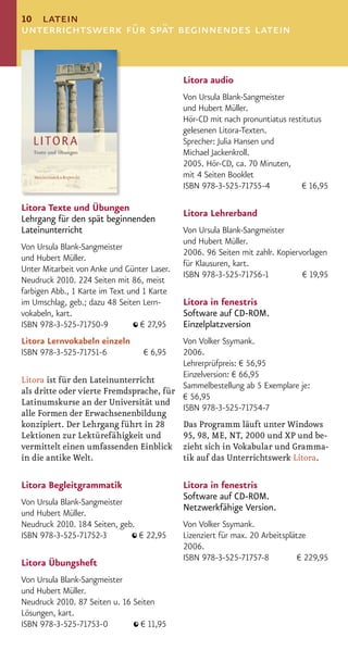 10 latein
unterrichtswerk für spät beginnendes latein


                                             Litora audio
                                             Von Ursula Blank-Sangmeister
                                             und Hubert Müller.
                                             Hör-CD mit nach pronuntiatus restitutus
                                             gelesenen Litora-Texten.
                                             Sprecher: Julia Hansen und
                                             Michael Jackenkroll.
                                             2005. Hör-CD, ca. 70 Minuten,
                                             mit 4 Seiten Booklet
                                             ISBN 978-3-525-71755-4           € 16,95

Litora Texte und Übungen
                                             Litora Lehrerband
Lehrgang für den spät beginnenden
Lateinunterricht                             Von Ursula Blank-Sangmeister
                                             und Hubert Müller.
Von Ursula Blank-Sangmeister
                                             2006. 96 Seiten mit zahlr. Kopiervorlagen
und Hubert Müller.
                                             für Klausuren, kart.
Unter Mitarbeit von Anke und Günter Laser.
                                             ISBN 978-3-525-71756-1            € 19,95
Neudruck 2010. 224 Seiten mit 86, meist
farbigen Abb., 1 Karte im Text und 1 Karte
im Umschlag, geb.; dazu 48 Seiten Lern-      Litora in fenestris
vokabeln, kart.                              Software auf CD-ROM.
ISBN 978-3-525-71750-9            € 27,95    Einzelplatzversion
Litora Lernvokabeln einzeln              Von Volker Ssymank.
ISBN 978-3-525-71751-6            € 6,95 2006.
                                         Lehrerprüfpreis: € 56,95
                                         Einzelversion: € 66,95
Litora ist für den Lateinunterricht
                                         Sammelbestellung ab 5 Exemplare je:
als dritte oder vierte Fremdsprache, für
                                         € 56,95
Latinumskurse an der Universität und
                                         ISBN 978-3-525-71754-7
alle Formen der Erwachsenenbildung
konzipiert. Der Lehrgang führt in 28     Das Programm läuft unter Windows
Lektionen zur Lektürefähigkeit und       95, 98, ME, NT, 2000 und XP und be-
vermittelt einen umfassenden Einblick zieht sich in Vokabular und Gramma-
in die antike Welt.                      tik auf das Unterrichtswerk Litora.

Litora Begleitgrammatik                      Litora in fenestris
                                             Software auf CD-ROM.
Von Ursula Blank-Sangmeister
                                             Netzwerkfähige Version.
und Hubert Müller.
Neudruck 2010. 184 Seiten, geb.              Von Volker Ssymank.
ISBN 978-3-525-71752-3          € 22,95      Lizenziert für max. 20 Arbeitsplätze
                                             2006.
                                             ISBN 978-3-525-71757-8            € 229,95
Litora Übungsheft
Von Ursula Blank-Sangmeister
und Hubert Müller.
Neudruck 2010. 87 Seiten u. 16 Seiten
Lösungen, kart.
ISBN 978-3-525-71753-0           € 11,95
 