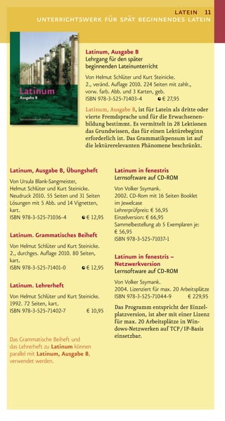 latein 11
           unterrichtswerk für spät beginnendes latein


                                 Latinum, Ausgabe B
                                 Lehrgang für den später
                                 beginnenden Lateinunterricht
                                 Von Helmut Schlüter und Kurt Steinicke.
                                 2., veränd. Auﬂage 2010. 224 Seiten mit zahlr.,
                                 vorw. farb. Abb. und 3 Karten, geb.
                                 ISBN 978-3-525-71403-4            € 27,95
                                 Latinum, Ausgabe B, ist für Latein als dritte oder
                                 vierte Fremdsprache und für die Erwachsenen-
                                 bildung bestimmt. Es vermittelt in 28 Lektionen
                                 das Grundwissen, das für einen Lektürebeginn
                                 erforderlich ist. Das Grammatikpensum ist auf
                                 die lektürerelevanten Phänomene beschränkt.


Latinum, Ausgabe B, Übungsheft               Latinum in fenestris
                                             Lernsoftware auf CD-ROM
Von Ursula Blank-Sangmeister,
Helmut Schlüter und Kurt Steinicke.          Von Volker Ssymank.
Neudruck 2010. 55 Seiten und 31 Seiten       2002. CD-Rom mit 16 Seiten Booklet
Lösungen mit 5 Abb. und 14 Vignetten,        im Jewelcase
kart.                                        Lehrerprüfpreis: € 56,95
ISBN 978-3-525-71036-4            € 12,95    Einzelversion: € 66,95
                                             Sammelbestellung ab 5 Exemplaren je:
                                             € 56,95
Latinum. Grammatisches Beiheft
                                             ISBN 978-3-525-71037-1
Von Helmut Schlüter und Kurt Steinicke.
2., durchges. Auﬂage 2010. 80 Seiten,
                                             Latinum in fenestris –
kart.
                                             Netzwerkversion
ISBN 978-3-525-71401-0           € 12,95
                                             Lernsoftware auf CD-ROM
                                             Von Volker Ssymank.
Latinum. Lehrerheft
                                             2004. Lizenziert für max. 20 Arbeitsplätze
Von Helmut Schlüter und Kurt Steinicke.      ISBN 978-3-525-71044-9          € 229,95
1992. 72 Seiten, kart.
                                             Das Programm entspricht der Einzel-
ISBN 978-3-525-71402-7           € 10,95
                                             platzversion, ist aber mit einer Lizenz
                                             für max. 20 Arbeitsplätze in Win-
                                             dows-Netzwerken auf TCP / IP-Basis
                                             einsetzbar.
Das Grammatische Beiheft und
das Lehrerheft zu Latinum können
parallel mit Latinum, Ausgabe B,
verwendet werden.
 
