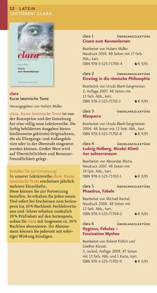 12 latein
lektüren: clara


                                           clara 1         übergangslektüre
                                           Cicero zum Kennenlernen
                                           Bearbeitet von Hubert Müller.
                                           Neudruck 2010. 48 Seiten mit 17 farb.
                                           Abb., kart.
                                           ISBN 978-3-525-71700-4            € 9,95

                                           clara 2            übergangslektüre
                                           Einstieg in die römische Philosophie
                                           Bearbeitet von Ursula Blank-Sangmeister.
                                           2. Auﬂage 2007. 48 Seiten mit
clara
                                           13 farb. Abb., kart.
Kurze lateinische Texte
                                           ISBN 978-3-525-71701-1            € 9,95
Herausgegeben von Hubert Müller
                                           clara 3               übergangslektüre
clara. Kurze lateinische Texte ist von
                                           Kleopatra
der Konzeption und der Gestaltung
her eine völlig neue Lektürereihe. Die     Bearbeitet von Ursula Blank-Sangmeister.
farbig bebilderten Ausgaben bieten         2004. 48 Seiten mit 12 farb. Abb., kart.
(stellenweise gekürzte) Originaltexte,     ISBN 978-3-525-71702-8             € 9,95
die als Übergangs- und Anfangslek-
türe oder in der Oberstufe eingesetzt      clara 4           übergangslektüre
werden können. Großer Wert wird            Ludvig Holberg, Nicolai Klimii
auf Übersichtlichkeit und Benutzer-        iter subterraneum
freundlichkeit gelegt.
                                           Bearbeitet von Alexander Micha.
                                           Neudruck 2007. 48 Seiten mit
Bestellen Sie zur Fortsetzung!             19 farb. Abb., kart.
In unserer Lektürereihe clara. Kurze       ISBN 978-3-525-71703-5              € 9,95
lateinische Texte erscheinen jährlich
mehrere Einzelhefte.                       clara 5          übergangslektüre
Diese können Sie zur Fortsetzung           Phaedrus, Fabeln
bestellen. So erhalten Sie jeden neuen
                                           Bearbeitet von Michael Rachel.
Titel sofort bei Erscheinen zum Serien-
                                           Neudruck 2008. 48 Seiten mit
preis (ca. 10 % Nachlass). Fachlehrerin-
                                           12 farb. Abb., kart.
nen und -lehrer erhalten zusätzlich
                                           ISBN 978-3-525-71704-2              € 9,95
20 % Prüfrabatt auf den Serienpreis,
sodass Sie clara mit insgesamt ca. 30 %
                                           clara 6           übergangslektüre
Nachlass abonnieren. Ihr Abonne-
                                           Hyginus, Fabulae –
ment können Sie jederzeit mit sofor-
                                           Faszination Mythos
tiger Wirkung kündigen.
                                           Bearbeitet von Roland Frölich und
                                           Giselher Künzel.
                                           3. veränd. Auﬂage 2009. 47 Seiten
                                           mit 13 farb. Abb. und 1 Karte, kart.
                                           ISBN 978-3-525-71705-9               € 9,95
 