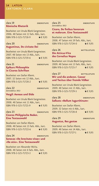 14 latein
lektüren: clara


clara 19                      oberstufe     clara 25                      oberstufe
Römische Rhetorik                           Zentralabitur 2012
                                            Cicero, De ﬁnibus bonorum
Bearbeitet von Ursula Blank-Sangmeister.
                                            et malorum. Eine Textauswahl
2006. 48 Seiten mit 11 farb. Abb., kart.
ISBN 978-3-525-71718-9             € 9,95   Bearbeitet von Stefan Kliemt.
                                            2008. 47 Seiten mit 19 farb. Abb., kart.
clara 20                  oberstufe         ISBN 978-3-525-71724-0             € 9,95
Augustinus, De civitate Dei
                                            clara 26                    mittelstufe
Bearbeitet von Ursula Blank-Sangmeister.
                                            Die Atticus-Vita
2007. 48 Seiten mit 13 Abb., kart.
                                            des Cornelius Nepos
ISBN 978-3-525-71719-6             € 9,95
                                            Bearbeitet von Ursula Blank-Sangmeister.
clara 21                      oberstufe     2009. 48 Seiten mit 13 farb. Abb., kart.
Epikurs Philosophie                         ISBN 978-3-525-71725-7             € 9,95
in Ciceros Schriften
                                            clara 27               mittelstufe
Bearbeitet von Stefan Kliemt.
                                            Wir und die anderen. Caesar
2007. 32 Seiten mit 12 Abb., kart.
                                            und Tacitus über fremde Völker
ISBN 978-3-525-71720-2             € 9,95
                                            Bearbeitet von Ursula Blank-Sangmeister.
clara 22                      oberstufe     2009. 48 Seiten mit 13 Abb., kart.
Zentralabitur 2012                          ISBN 978-3-525-71729-5             € 9,95
Vergil: Aeneas und Dido
                                            clara 28                  oberstufe
Bearbeitet von Ursula Blank-Sangmeister.
                                            Sallusts »Bellum Iugurthinum«
2008. 48 Seiten mit 11 Abb., kart.
ISBN 978-3-525-71721-9             € 9,95   Bearbeitet von Stefan Kliemt.
                                            2009. 32 Seiten mit 6 Abb., kart.
clara 23                  oberstufe         ISBN 978-3-525-71728-8            € 9,95
Ciceros Philippische Reden.
Eine Textauswahl                            clara 29                      oberstufe
                                            Augustus, Res gestae
Bearbeitet von Stefan Kliemt.
2008. 48 Seiten mit 15 farb. Abb., kart.    Bearbeitet von Stefan Kliemt.
ISBN 978-3-525-71722-6             € 9,95   2009. 48 Seiten mit 14 Abb., kart.
                                            ISBN 978-3-525-71727-1             € 9,95
clara 24                  oberstufe
Senecas »De brevitate vitae« und
»De otio«. Eine Textauswahl
Bearbeitet von Alexander Micha.
2008. 48 Seiten mit 6 farb. Abb., kart.
ISBN 978-3-525-71723-3             € 9,95
 