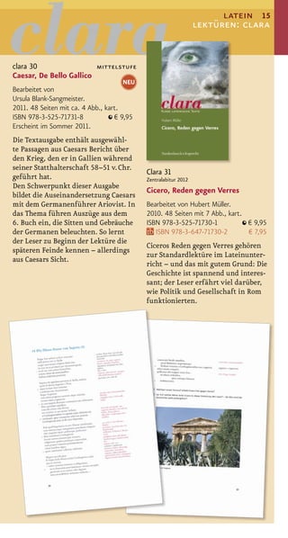 latein 15
                                                                 lektüren: clara


clara 30                 mittelstufe
Caesar, De Bello Gallico
                                     NEU
Bearbeitet von
Ursula Blank-Sangmeister.
2011. 48 Seiten mit ca. 4 Abb., kart.
ISBN 978-3-525-71731-8             € 9,95
Erscheint im Sommer 2011.
Die Textausgabe enthält ausgewähl-
te Passagen aus Caesars Bericht über
den Krieg, den er in Gallien während
seiner Statthalterschaft 58–51 v. Chr.
                                            Clara 31
geführt hat.                                Zentralabitur 2012
Den Schwerpunkt dieser Ausgabe
                                            Cicero, Reden gegen Verres
bildet die Auseinandersetzung Caesars
mit dem Germanenführer Ariovist. In         Bearbeitet von Hubert Müller.
das Thema führen Auszüge aus dem            2010. 48 Seiten mit 7 Abb., kart.
6. Buch ein, die Sitten und Gebräuche       ISBN 978-3-525-71730-1            € 9,95
der Germanen beleuchten. So lernt              ISBN 978-3-647-71730-2         € 7,95
der Leser zu Beginn der Lektüre die
                                            Ciceros Reden gegen Verres gehören
späteren Feinde kennen – allerdings
                                            zur Standardlektüre im Lateinunter-
aus Caesars Sicht.
                                            richt – und das mit gutem Grund: Die
                                            Geschichte ist spannend und interes-
                                            sant; der Leser erfährt viel darüber,
                                            wie Politik und Gesellschaft in Rom
                                            funktionierten.
 