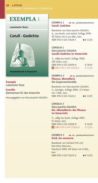 16 latein
lektüren: exempla / consilia


                                           EXEMPLA 1      ab 10. jahrgangsstufe
                                           Catull, Gedichte
                                           Bearbeitet von Hans-Joachim Glücklich.
                                           4., neu bearb. und veränd. Auﬂage 1999.
                                           99 Seiten mit 6 s/w Abb., kart.
                                           ISBN 978-3-525-71624-3           € 13,95

                                           CONSILIA 1
                                           Hans-Joachim Glücklich
                                           Catulls Gedichte im Unterricht
                                           3., völlig neu bearb. Auﬂage 2006.
                                           109 Seiten, kart.
                                           ISBN 978-3-525-25659-6            € 16,95
                                               ISBN 978-3-647-25659-7        € 13,95

                                           EXEMPLA 3       ab 9. jahrgangsstufe
                                           Plautus, Mostellaria
Exempla                                    Die Gespensterkomödie
Lateinische Texte
                                           Bearbeitet von Hans-Joachim Glücklich.
Consilia                                   5., durchges. Auﬂage 2006. 113 Seiten
Kommentare für den Unterricht              mit 7 Abb., kart.
                                           ISBN 978-3-525-71621-2           € 13,95
Herausgegeben von Hans-Joachim Glücklich

                                           CONSILIA 3
                                           Hans-Joachim Glücklich
                                           Die »Mostellaria« des Plautus
                                           im Unterricht
                                           2., völlig neu bearb. Auﬂage 2005.
                                           91 Seiten, kart.
                                           ISBN 978-3-525-25658-9            € 16,95
                                               ISBN 978-3-647-25658-0        € 13,95

                                           EXEMPLA 5 ab 10. jahrgangsstufe
                                           Ovid, Ars amatoria
                                           Bearbeitet von Gerhard Fink und
                                           Karl-Heinz Niemann.
                                           Neudruck 2006. 84 Seiten mit 8 Abb.,
                                           kart.
                                           ISBN 978-3-525-71625-0          € 13,95
 