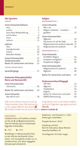 inhalt


Alte Sprachen                                             Religion
latein                                                    sekundarstufe i
Unterrichtswerke/Software                                 Unterrichtswerke
 Intra . . . . . . . . . . . . . . . . . . . . . . . .2    RELI + wir . . . . . . . . . . . . . . . . . . . . 31
 Lumina . . . . . . . . . . . . . . . . . . . . . .5       Religion entdecken – verstehen –
 Ianua Nova Neubearbeitung. . . . . . . . .7               gestalten . . . . . . . . . . . . . . . . . . . .32
 Lumina Nova . . . . . . . . . . . . . . . . . .8
                                                          Unterrichtsmaterialien
 Litora . . . . . . . . . . . . . . . . . . . . . .10
                                                           Allgemein . . . . . . . . . . . . . . . . . . . .34
 Latinum . . . . . . . . . . . . . . . . . . . . . 11
                                                           Das brennt mir auf der Seele . . . . . . .36
Lektüren                                                   Religionsunterricht praktisch sekundar .37
  Clara . . . . . . . . . . . . . . . . . . . . . . .12    Religionsunterricht praktisch . . . . . . .39
  Exempla/Consilia . . . . . . . . . . . . . . .16
                                                          sekundarstufe ii
  e·lectio. . . . . . . . . . . . . . . . . . . . . .20
  Besondere Ansätze . . . . . . . . . . . . . .21         Unterrichtswerke
                                                           ELFZWÖLF Religion . . . . . . . . . . . . .41
Unterrichtsmaterialien . . . . . . . . . . .22
                                                           Kompetent evangelisch . . . . . . . . . . .42
Schülermaterialien . . . . . . . . . . . . . .23
                                                           Perspektiven Religion . . . . . . . . . . . .44
Bücher für Lehrerinnen und Lehrer . . .25
                                                          Unterrichtsmaterialien
latein / griechisch
                                                           Religionsunterricht praktisch . . . . . . .45
Sprachlehrgänge . . . . . . . . . . . . . . . .27          Allgemein . . . . . . . . . . . . . . . . . . . .46
                                                          Bücher für Lehrerinnen und Lehrer . . .47
Praktische Philosophie/Ethik/
Werte und Normen/LER
                                                          Fördermaterialien/Pädagogik
Unterrichtsmaterialien                                     TOP TEN . . . . . . . . . . . . . . . . . . . .52
 nikomachos . . . . . . . . . . . . . . . . . .28          Allgemein . . . . . . . . . . . . . . . . . . . .53
                                                           Textdetektive . . . . . . . . . . . . . . . . .54
Bücher für Lehrerinnen und Lehrer . . .29
                                                           Englisch . . . . . . . . . . . . . . . . . . . . .55
Unterrichtswerke                                           Bücher für Lehrerinnen und Lehrer . . .56
 Was soll ich tun? . . . . . . . . . . . . . . .30         AD(H)S/ Elterntraining . . . . . . . . . . . .64

Viele unserer Bücher können Sie auch als        Einige Bücher sind nur als E-Book erhältlich,
E-Book erwerben. Diese Titel erkennen Sie       sie sind mit folgendem Logo gekennzeichnet:
an der orangen ISBN mit dem Button .                     .
Alle E-Books erhalten Sie auf unserer Website: www.v-r-schule.de

prüfstücke                                                Redaktions- und Preisstand 1. 1. 2011
Fachlehrerinnen und Fachlehrer erhalten                   Änderungen vorbehalten.
auf die mit und gekennzeichneten                          Prospekt-Nummer: 10215
Titel auf Anforderung mit Schulstempel
folgenden Prüfnachlass:                                   Gestaltung und Satz:
                                                          Büro für Gedrucktes, Beate Mössner;
  = 50 %            = 20 %                                www.thomasahlborn.de
Bestellungen in Klassensatzstärke bitte                   Umschlagmotiv: © Corbis images
an den örtlichen Buchhandel richten.
Lehrer- und Lösungshefte werden nur an
Fachlehrerinnen und -lehrer abgegeben
(Schulstempel erforderlich).
 