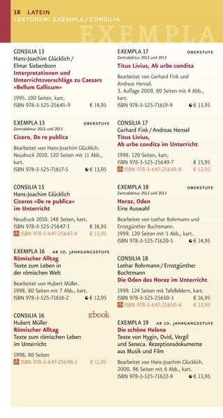 18 latein
lektüren: exempla / consilia


CONSILIA 13                                 EXEMPLA 17                     oberstufe
Hans-Joachim Glücklich /                    Zentralabitur 2012 und 2013
Elmar Siebenborn                            Titus Livius, Ab urbe condita
Interpretationen und
                                            Bearbeitet von Gerhard Fink und
Unterrichtsvorschläge zu Caesars
                                            Andreas Hensel.
»Bellum Gallicum«
                                            3. Auﬂage 2009. 80 Seiten mit 4 Abb.,
1995. 100 Seiten, kart.                     kart.
ISBN 978-3-525-25645-9           € 14,95    ISBN 978-3-525-71619-9          € 13,95

EXEMPLA 15                    oberstufe     CONSILIA 17
Zentralabitur 2012 und 2013                 Gerhard Fink / Andreas Hensel
Cicero, De re publica                       Titus Livius,
                                            Ab urbe condita im Unterricht
Bearbeitet von Hans-Joachim Glücklich.
Neudruck 2010. 120 Seiten mit 11 Abb.,      1998. 120 Seiten, kart.
kart.                                       ISBN 978-3-525-25649-7            € 15,95
ISBN 978-3-525-71617-5           € 13,95       ISBN 978-3-647-25649-8         € 12,95

CONSILIA 15                                 EXEMPLA 18                     oberstufe
Hans-Joachim Glücklich                      Zentralabitur 2012 und 2013
Ciceros »De re publica«                     Horaz, Oden
im Unterricht                               Eine Auswahl
Neudruck 2010. 148 Seiten, kart.            Bearbeitet von Lothar Rohrmann und
ISBN 978-3-525-25647-3           € 16,95    Ernstgünther Buchtmann.
   ISBN 978-3-647-25647-4        € 13,95    1999. 120 Seiten mit 5 Abb., kart.
                                            ISBN 978-3-525-71620-5            € 14,95
EXEMPLA 16 ab 10. jahrgangsstufe
Römischer Alltag                            CONSILIA 18
Texte zum Leben in                          Lothar Rohrmann / Ernstgünther
der römischen Welt                          Buchtmann
                                            Die Oden des Horaz im Unterricht
Bearbeitet von Hubert Müller.
1998. 80 Seiten mit 7 Abb., kart.           1999. 124 Seiten mit Tafelbildern, kart.
ISBN 978-3-525-71618-2            € 12,95   ISBN 978-3-525-25650-3             € 16,95
                                               ISBN 978-3-647-25650-4          € 13,95
CONSILIA 16
Hubert Müller                               EXEMPLA 19 ab 10. jahrgangsstufe
Römischer Alltag                            Die schöne Helena
Texte zum römischen Leben                   Texte von Hygin, Ovid, Vergil
im Unterricht                               und Seneca. Rezeptionsdokumente
                                            aus Musik und Film
1998. 80 Seiten
   ISBN 978-3-647-25648-1        € 11,95    Bearbeitet von Hans-Joachim Glücklich.
                                            2000. 96 Seiten mit 6 Abb., kart.
                                            ISBN 978-3-525-71622-9            € 13,95
 