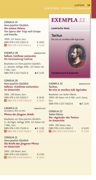 latein 19
                                           lektüren: exempla / consilia


CONSILIA 19
Hans-Joachim Glücklich
Die schöne Helena
Von Sparta über Troja nach Europa
und Amerika
2000. 112 Seiten, kart.
ISBN 978-3-525-25651-0           € 14,95
   ISBN 978-3-647-25651-1        € 11,95

EXEMPLA 20                  oberstufe
Sallust, Catilinae coniuratio
Die Verschwörung Catilinas
Bearbeitet von Hans-Joachim Glücklich.
2., überarb. Auﬂage 2005. 125 Seiten mit
7 Abb., kart.
ISBN 978-3-525-71623-6           € 13,95

CONSILIA 20
Hans-Joachim Glücklich                       EXEMPLA 22                 oberstufe
Sallusts »Catilinae coniuratio«              Tacitus,
im Unterricht                                De vita et moribus Iulii Agricolae
2001. 158 Seiten, kart.                      Bearbeitet von Stefan Kliemt.
ISBN 978-3-525-25652-7           € 18,95     2004. 88 Seiten mit 6 Abb. und 1 Karte,
   ISBN 978-3-647-25652-8        € 14,95     kart.
                                             ISBN 978-3-525-71632-8          € 13,95
EXEMPLA 21                    oberstufe
Zentralabitur 2012 und 2013                  CONSILIA 22
Plinius der Jüngere, Briefe                  Stefan Kliemt
                                             Der »Agricola« des Tacitus
Bearbeitet von Hans-Joachim Glücklich.
                                             im Unterricht
2., durchges. Auﬂage 2010. 112 Seiten mit
7 Abb., kart.                                2005. 106 Seiten, kart.
ISBN 978-3-525-71630-4           € 13,95     ISBN 978-3-525-25657-2         € 16,95
    ISBN 978-3-647-71630-5       € 10,95        ISBN 978-3-647-25657-3      € 13,95

CONSILIA 21
Hans-Joachim Glücklich
Die Briefe des jüngeren Plinius
im Unterricht
2003. 128 Seiten, kart.
ISBN 978-3-525-25654-1           € 17,95
   ISBN 978-3-647-25654-2        € 14,95
 