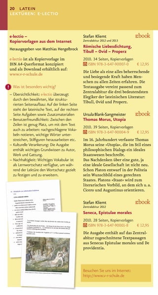 20 latein
lektüren: e·lectio


e·lectio –                                      Stefan Kliemt
Kopiervorlagen aus dem Internet                 Zentralabitur 2012 und 2013
                                                Römische Liebesdichtung,
Herausgegeben von Matthias Hengelbrock
                                                Tibull – Ovid – Properz
e·lectio ist als Kopiervorlage im               2010. 34 Seiten, Kopiervorlagen
DIN A4-Querformat konzipiert                       ISBN 978-3-647-90007-0       € 12,95
und als Download erhältlich auf:
                                                Die Liebe als eine alles beherrschende
www.v-r-schule.de
                                                und besiegende Kraft haben Men-
                                                schen zu allen Zeiten erfahren. Die
  Was ist besonders wichtig?                    Textausgabe vereint passend zum
                                                Zentralabitur die drei bedeutendsten
– Übersichtlichkeit: e·lectio überzeugt
                                                Elegiker der lateinischen Literatur:
  durch den bewährten, klar struktu-
                                                Tibull, Ovid und Properz.
  rierten Seitenaufbau: Auf der linken Seite
  steht der lateinische Text, auf der rechten
  Seite Aufgaben sowie Zusatzmaterialien        Ursula Blank-Sangmeister
– Benutzerfreundlichkeit: Zwischen den          Thomas Morus, Utopia
  Zeilen ist genug Platz, um mit dem Text
                                                2010. 39 Seiten, Kopiervorlagen
  auch zu arbeiten: nachgeschlagene Voka-
                                                   ISBN 978-3-647-90004-9       € 12,95
  beln notieren, wichtige Wörter unter-
  streichen, Stilﬁguren herausarbeiten etc.     Im 16. Jahrhundert verfasste Thomas
– Kulturelle Verankerung: Die Ausgabe           Morus seine »Utopia«, die im Stil eines
  enthält wichtiges Grundwissen zu Autor,       philosophischen Dialogs ein ideales
  Werk und Gattung.                             Staatswesen beschreibt.
– Nachhaltigkeit: Wichtiges Vokabular ist       Das Nachdenken über eine gute, ja
  als Lernwortschatz verfügbar, um wäh-         eine ideale Gesellschaft ist nicht neu.
  rend der Lektüre den Wortschatz gezielt       Schon Platon entwarf in der Politeia
  zu festigen und zu erweitern.                 sein Wunschbild eines gerechten
                                                Staates. Platons »Staat« wird zum
                                                literarischen Vorbild, an dem sich u. a.
                                                Cicero und Augustinus orientieren.

                                                Stefan Kliemt
                                                Zentralabitur 2012
                                                Seneca, Epistulae morales
                                                2010. 28 Seiten, Kopiervorlagen
                                                   ISBN 978-3-647-90001-8       € 12,95
                                                Die Ausgabe enthält auf das Zentral-
                                                abitur zugeschnittene Textpassagen
                                                aus Senecas Epistulae morales und De
                                                providentia.



                                                Besuchen Sie uns im Internet:
                                                http://www.v-r-schule.de
 