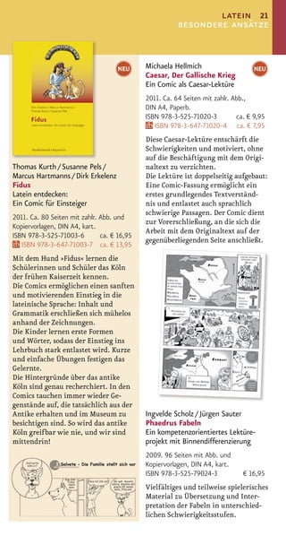 latein 21
                                                        besondere ansätze


                                    NEU      Michaela Hellmich                     NEU
                                             Caesar, Der Gallische Krieg
                                             Ein Comic als Caesar-Lektüre
                                             2011. Ca. 64 Seiten mit zahlr. Abb.,
                                             DIN A4, Paperb.
                                             ISBN 978-3-525-71020-3          ca. € 9,95
                                                ISBN 978-3-647-71020-4 ca. € 7,95
                                             Diese Caesar-Lektüre entschärft die
                                             Schwierigkeiten und motiviert, ohne
                                             auf die Beschäftigung mit dem Origi-
Thomas Kurth / Susanne Pels /                naltext zu verzichten.
Marcus Hartmanns / Dirk Erkelenz             Die Lektüre ist doppelseitig aufgebaut:
Fidus                                        Eine Comic-Fassung ermöglicht ein
Latein entdecken:                            erstes grundlegendes Textverständ-
Ein Comic für Einsteiger                     nis und entlastet auch sprachlich
                                             schwierige Passagen. Der Comic dient
2011. Ca. 80 Seiten mit zahlr. Abb. und
                                             zur Vorerschließung, an die sich die
Kopiervorlagen, DIN A4, kart.
                                             Arbeit mit dem Originaltext auf der
ISBN 978-3-525-71003-6         ca. € 16,95
                                             gegenüberliegenden Seite anschließt.
   ISBN 978-3-647-71003-7 ca. € 13,95
Mit dem Hund »Fidus« lernen die
Schülerinnen und Schüler das Köln
der frühen Kaiserzeit kennen.
Die Comics ermöglichen einen sanften
und motivierenden Einstieg in die
lateinische Sprache: Inhalt und
Grammatik erschließen sich mühelos
anhand der Zeichnungen.
Die Kinder lernen erste Formen
und Wörter, sodass der Einstieg ins
Lehrbuch stark entlastet wird. Kurze
und einfache Übungen festigen das
Gelernte.
Die Hintergründe über das antike
Köln sind genau recherchiert. In den
Comics tauchen immer wieder Ge-
genstände auf, die tatsächlich aus der
Antike erhalten und im Museum zu             Ingvelde Scholz / Jürgen Sauter
besichtigen sind. So wird das antike         Phaedrus Fabeln
Köln greifbar wie nie, und wir sind          Ein kompetenzorientiertes Lektüre-
mittendrin!                                  projekt mit Binnendifferenzierung
                                             2009. 96 Seiten mit Abb. und
                                             Kopiervorlagen, DIN A4, kart.
                                             ISBN 978-3-525-79024-3            € 16,95
                                             Vielfältiges und teilweise spielerisches
                                             Material zu Übersetzung und Inter-
                                             pretation der Fabeln in unterschied-
                                             lichen Schwierigkeitsstufen.
 