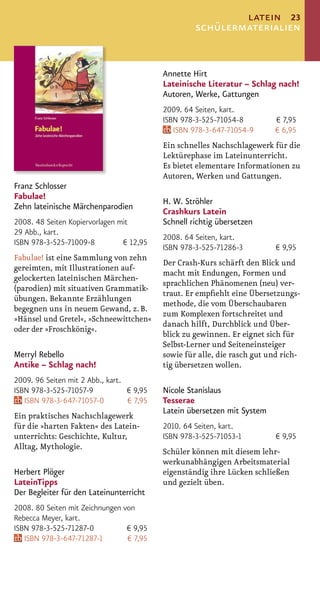 latein 23
                                                    schülermaterialien


                                           Annette Hirt
                                           Lateinische Literatur – Schlag nach!
                                           Autoren, Werke, Gattungen
                                           2009. 64 Seiten, kart.
                                           ISBN 978-3-525-71054-8         € 7,95
                                              ISBN 978-3-647-71054-9      € 6,95
                                           Ein schnelles Nachschlagewerk für die
                                           Lektürephase im Lateinunterricht.
                                           Es bietet elementare Informationen zu
                                           Autoren, Werken und Gattungen.
Franz Schlosser
Fabulae!
                                           H. W. Ströhler
Zehn lateinische Märchenparodien
                                           Crashkurs Latein
2008. 48 Seiten Kopiervorlagen mit         Schnell richtig übersetzen
29 Abb., kart.
                                           2008. 64 Seiten, kart.
ISBN 978-3-525-71009-8          € 12,95
                                           ISBN 978-3-525-71286-3          € 9,95
Fabulae! ist eine Sammlung von zehn
                                           Der Crash-Kurs schärft den Blick und
gereimten, mit Illustrationen auf-
                                           macht mit Endungen, Formen und
gelockerten lateinischen Märchen-
                                           sprachlichen Phänomenen (neu) ver-
(parodien) mit situativen Grammatik-
                                           traut. Er empﬁehlt eine Übersetzungs-
übungen. Bekannte Erzählungen
                                           methode, die vom Überschaubaren
begegnen uns in neuem Gewand, z. B.
                                           zum Komplexen fortschreitet und
»Hänsel und Gretel«, »Schneewittchen«
                                           danach hilft, Durchblick und Über-
oder der »Froschkönig«.
                                           blick zu gewinnen. Er eignet sich für
                                           Selbst-Lerner und Seiteneinsteiger
Merryl Rebello                             sowie für alle, die rasch gut und rich-
Antike – Schlag nach!                      tig übersetzen wollen.
2009. 96 Seiten mit 2 Abb., kart.
ISBN 978-3-525-71057-9            € 9,95   Nicole Stanislaus
   ISBN 978-3-647-71057-0         € 7,95   Tesserae
                                           Latein übersetzen mit System
Ein praktisches Nachschlagewerk
für die »harten Fakten« des Latein-        2010. 64 Seiten, kart.
unterrichts: Geschichte, Kultur,           ISBN 978-3-525-71053-1          € 9,95
Alltag, Mythologie.
                                           Schüler können mit diesem lehr-
                                           werkunabhängigen Arbeitsmaterial
Herbert Plöger                             eigenständig ihre Lücken schließen
LateinTipps                                und gezielt üben.
Der Begleiter für den Lateinunterricht
2008. 80 Seiten mit Zeichnungen von
Rebecca Meyer, kart.
ISBN 978-3-525-71287-0           € 9,95
   ISBN 978-3-647-71287-1        € 7,95
 