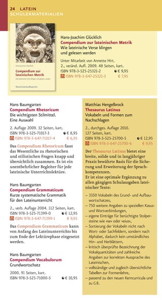 24 latein
schülermaterialien


                              Hans-Joachim Glücklich
                              Compendium zur lateinischen Metrik
                              Wie lateinische Verse klingen
                              und gelesen werden
                              Unter Mitarbeit von Annette Hirt.
                              2., veränd. Auﬂ. 2009. 48 Seiten, kart.
                              ISBN 978-3-525-25321-2             € 9,95
                                  ISBN 978-3-647-25321-3         € 7,95




Hans Baumgarten                             Matthias Hengelbrock
Compendium Rhetoricum                       Thesaurus Latinus
Die wichtigsten Stilmittel.                 Vokabeln und Formen zum
Eine Auswahl                                Nachschlagen
2. Auﬂage 2009. 32 Seiten, kart.            2., durchges. Auﬂage 2010.
ISBN 978-3-525-71017-3           € 8,95     127 Seiten, kart.
   ISBN 978-3-647-71017-4        € 6,95     ISBN 978-3-525-25700-5           € 12,95
                                                ISBN 978-3-647-25700-6        € 9,95
Das Compendium Rhetoricum fasst
das Wesentliche zu rhetorischen             Der Thesaurus Latinus bietet eine
und stilistischen Fragen knapp und          breite, solide und in langjähriger
übersichtlich zusammen. Es ist ein          Praxis bewährte Basis für die Siche-
unentbehrlicher Begleiter für jede          rung und Erweiterung der Sprach-
lateinische Unterrichtslektüre.             kompetenzen.
                                            Er ist eine optimale Ergänzung zu
                                            allen gängigen Schulausgaben latei-
Hans Baumgarten
                                            nischer Texte:
Compendium Grammaticum
Kurze systematische Grammatik               – 3350 Vokabeln des Grund- und Aufbau-
für den Lateinunterricht                      wortschatzes,
                                            – 750 weitere Angaben zu speziellen Kasus-
2., verb. Auﬂage 2004. 112 Seiten, kart.
                                              und Wortverbindungen,
ISBN 978-3-525-71399-0           € 12,95
                                            – eigene Einträge für berüchtigte Stolper-
    ISBN 978-3-647-71399-1         € 9,95
                                              steine wie »se« oder »eius«,
Das Compendium Grammaticum kann             – Sortierung der Vokabeln nicht nach
von Anfang des Lateinunterrichts bis          Wort- oder Sachfeldern, sondern nach
zum Ende der Lektürephase eingesetzt          Alphabet, dadurch kein umständliches
werden.                                       Hin- und Herblättern,
                                            – kritisch überprüfte Bezeichnung der
                                              Vokalquantitäten und zahlreiche
Hans Baumgarten
                                              Angaben zur korrekten Aussprache des
Compendium Vocabulorum
                                              Lateinischen,
Grundwortschatz
                                            – vollständige und zugleich übersichtliche
2000. 91 Seiten, kart.                        Tabellen zur Formenlehre,
ISBN 978-3-525-71000-5           € 10,95    – passend zu den neuen Kerncurricula und
                                              zu G 8.
 