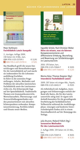 latein 25
                               bücher für lehrerinnen und lehrer




Peter Kuhlmann                             Ingvelde Scholz / Karl-Christian Weber
Fachdidaktik Latein kompakt                Denn sie wissen, was sie können
                                           Kompetenzorientierte und
2., durchges. Auﬂage 2009.
                                           differenzierte Erhebung, Beurteilung
158 Seiten mit 4 Abb., kart.
                                           und Bewertung von Schülerleistungen
ISBN 978-3-525-25759-3           € 12,95
                                           im Lateinunterricht
    ISBN 978-3-647-25759-4        € 9,95
                                           2010. 170 Seiten, kart.
Das Handbuch greift die neuen Ent-
                                           ISBN 978-3-525-71064-7           € 19,95
wicklungen und Herausforderungen
                                              ISBN 978-3-647-71064-8        € 15,95
für die Lateindidaktik auf und macht
sie insbesondere für die Lehramts-
ausbildung fruchtbar.                      Marina Keip / Thomas Doepner (Hg.)
Es führt in die zentralen Frage-           Interaktive Fachdidaktik Latein
stellungen, Inhalte, Methoden und
                                           2009. 207 Seiten mit einigen Abb., Paperb.
Probleme der aktuellen lateinischen
                                           ISBN 978-3-525-26411-9           € 29,95
Fachdidaktik sowie des Lateinunter-
richts ein. Ein Schwerpunkt liegt          Als Arbeitsbuch mit Aufgaben, Anre-
auf der Sprachdidaktik. Traditionelle      gungen und Erläuterungen enthält der
Themen wie Grammatikunterricht,            Band alle Basics, die für den Latein-
Wortschatzarbeit, Übersetzungs- und        unterricht nötig sind. Er eignet sich
Texterschließungsmethoden wer-             deshalb besonders für die grundlegende
den praxisorientiert mit aktuellen         Erarbeitung der fachdidaktischen
Schwerpunkten verbunden: Kompe-            Teilbereiche während der Ausbildungs-
tenzorientierung, Portfolio-Arbeit         phase. Lösungen und konkrete Unter-
und Einsatz neuer Medien.                  richtsbeispiele ﬁnden sich in einem
                                           Downloadbereich auf der Homepage des
                                           Verlags.

                                           Julia Drumm / Roland Frölich (Hg.)
                                           Innovative Methoden
                                           für den Lateinunterricht
                                           2. Auﬂage 2008. 339 Seiten mit 22 Abb.,
                                           kart.
                                           ISBN 978-3-525-71047-0          € 39,95
                                              ISBN 978-3-647-71047-1       € 31,95
 