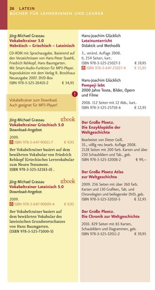26 latein
bücher für lehrerinnen und lehrer


Jörg-Michael Grassau                         Hans-Joachim Glücklich
Vokabeltrainer 3.0                           Lateinunterricht
Hebräisch – Griechisch – Lateinisch          Didaktik und Methodik
CD-ROM mit Sprachausgabe. Basierend auf      3., veränd. Auﬂage 2008.
den Verzeichnissen von Hans-Peter Staehli,   II, 254 Seiten, kart.
Friedrich Rehkopf, Hans Baumgarten.          ISBN 978-3-525-25027-3          € 19,95
Mit Smart-Audio-Funktion für MP3-Player.         ISBN 978-3-647-25027-4      € 15,95
Koproduktion mit dem Verlag R. Brockhaus
Neuausgabe 2007. DVD-Box
                                             Hans-Joachim Glücklich
ISBN 978-3-525-26410-2           € 34,95
                                             Pompeji lebt
                                             2000 Jahre Texte, Bilder, Opern
                                         !   und Filme
Vokabeltrainer zum Download.
                                             2008. 112 Seiten mit 12 Abb., kart.
Auch geeignet für MP3-Player!
                                             ISBN 978-3-525-25758-6           € 12,95

Jörg-Michael Grassau
                                             Der Große Ploetz.
Vokabeltrainer Griechisch 5.0
                                             Die Enzyklopädie der
Download-Angebot
                                             Weltgeschichte
2009.
                                             Bearbeitet von Dieter Geiß.
  ISBN 978-3-647-90011-7           € 9,95
                                             35., völlig neu bearb. Auﬂage 2008.
Der Vokabeltrainer basiert auf dem           2128 Seiten mit 200 farb. Karten und über
bewährten Vokabular von Friedrich            250 Schaubildern und Tab., geb.
Rehkopf (Griechisches Lernvokabular          ISBN 978-3-525-32008-2            € 99,–
zum Neuen Testament.
ISBN 978-3-525-52183-0) .
                                             Der Große Ploetz Atlas
                                             zur Weltgeschichte
Jörg-Michael Grassau
                                             2009. 256 Seiten mit über 260 farb.
Vokabeltrainer Lateinisch 5.0
                                             Karten und 130 Graﬁken, Tab. und
Download-Angebot
                                             Chronologien und beiliegender DVD, geb.
2009.                                        ISBN 978-3-525-32010-5           € 32,95
  ISBN 978-3-647-90009-4           € 9,95
Der Vokabeltrainer basiert auf               Der Große Ploetz.
dem bewährten Vokabular des                  Die Chronik zur Weltgeschichte
lateinischen Grundwortschatzes
                                             2010. 829 Seiten mit 65 Karten,
von Hans Baumgarten.
                                             Schaubildern und Diagrammen, geb.
(ISBN 978-3-525-71000-5)
                                             ISBN 978-3-525-32011-2          € 39,95
 