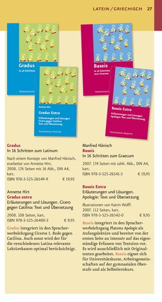 latein / griechisch               27




Gradus                                     Manfred Hänisch
In 16 Schritten zum Latinum                Baseis
                                           In 16 Schritten zum Graecum
Nach einem Konzept von Manfred Hänisch,
erarbeitet von Annette Hirt.               2007. 174 Seiten mit zahlr. Abb., DIN A4,
2008. 176 Seiten mit 16 Abb., DIN A4,      kart.
kart.                                      ISBN 978-3-525-26541-3             € 19,95
ISBN 978-3-525-26549-9           € 19,95
                                           Baseis Extra
Annette Hirt                               Erläuterungen und Lösungen.
Gradus extra                               Apologie: Text und Übersetzung
Erläuterungen und Lösungen. Cicero
                                           Illustrationen von Katrin Wolff.
gegen Catilina: Text und Übersetzung
                                           2007. 112 Seiten, kart.
2008. 108 Seiten, kart.                    ISBN 978-3-525-26542-0             € 9,95
ISBN 978-3-525-26400-3           € 9,95
                                           Baseis integriert in den Spracher-
Gradus integriert in den Spracher-         werbslehrgang Platons Apologie als
werbslehrgang Ciceros 1. Rede gegen        Anfangslektüre und bereitet von der
Catilina. Auch sonst wird der für          ersten Seite an intensiv auf das eigen-
die verschiedenen Latina relevante         ständige Erfassen von Textsinn vor.
Lektürekanon optimal berücksichtigt.       Es wird ausschließlich mit Original-
                                           texten gearbeitet. Baseis eignet sich
                                           für Universitätskurse, Arbeitsgemein-
                                           schaften auf der gymnasialen Ober-
                                           stufe und als Selbstlernkurs.
 