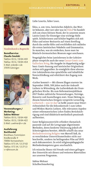 editorial 1
                              schulbuchverzeichnis sekundar 2011


                                Liebe Leserin, lieber Leser,

                                ﬁdus, a, um: treu, lateinisches Adjektiv, das Wort
                                ist bekannt, aber wer oder was ist Fidus? Es handelt
                                sich um einen kleinen Hund, der in unserem neuen
                                Latein-Comic für Einsteiger eine wichtige Rolle
                                spielt. Schülerinnen und Schüler begeben sich mit
                                Fidus und seiner Besitzerin auf einen Streifzug
                                durch das antike Köln und erschließen sich mühelos
                                die ersten lateinischen Vokabeln und Grammatica.
Vandenhoeck & Ruprecht
                                So manches, was sie entdecken, kann man im
Bestellservice:                 Römisch-Germanischen Museum sogar anschauen.
Claudia Smolski
                                Vergnügliches beim Lateinlernen in der Lektüre-
Telefon: 0551 / 50 84-459
                                phase verspricht auch der neue Caesar-Comic zum
Telefax: 0551 / 50 84-454
                                Gallischen Krieg. Die Ausgabe ist doppelseitig aufge-
E-Mail: order@v-r.de
                                baut: Comic-Fassung und lateinischer Originaltext
37070 Göttingen
                                stehen sich gegenüber. So ermöglicht diese alterna-
                                tive Lektüreform eine sprachliche und inhaltliche
                                Vorerschließung und erleichtert den Zugang zum
                                Werk.
                               »Luther kommt!« – Mit diesem Slogan startete im
                               September 2008, 500 Jahre nach der Ankunft
                               Luthers in Wittenberg, die Lutherdekade der Evan-
                               gelischen Kirche. Bis zum Reformationsjubiläum
                               2017 ﬁnden zahlreiche Veranstaltungen, Vorträge,
                               Konzerte und Ausstellungen statt. Unser Beitrag zu
                               diesem historischen Ereignis verspricht Lernerfolg.
                               Lutherisch – was ist das? so heißt unsere neue Unter-
                               richtseinheit für die Sekundarstufe I zum Leben
Veranstaltungen /              und Wirken Martin Luthers. Alle relevanten Aspekte
Marketing:                     seiner reformatorischen Lehre ﬁnden Berücksich-
Sabine Wehner                  tigung und sind didaktisch-methodisch praxisnah
Telefon: 0551 / 50 84-418      aufbereitet.
Telefax: 0551 / 50 84-422
                                Guter Religionsunterricht erfordert thematisch
E-Mail: s.wehner@v-r.de
                                passende und auf die Lerngruppe abgestimmte
                                Methoden, deren konkrete Umsetzung jedoch oft
Auslieferung
                                Schwierigkeiten bereitet. Abhilfe schafft das neue
Buchhandel
                                Methodentraining Religion von Marcell Saß, da
Brockhaus / Commission
                                es verschiedene Unterrichtsmethoden nicht nur
Kreidlerstraße 9
                                beschreibt, sondern im beiliegenden Film auf DVD
70806 Kornwestheim
                                auch dokumentiert. So wird religionspädagogische
Telefon: 0 71 54 / 13 27-82
                                Methodenkompetenz ganz anschaulich.
Telefax: 0 71 54 / 13 27-13
v-r@brocom.de                   Ich wünsche Ihnen viel Freude und einen gelingen-
                                den Unterricht mit diesen und weiteren Materialien
                                aus unserem Programm.

                                Sabine Wehner
                                Schulbuchmarketing
 
