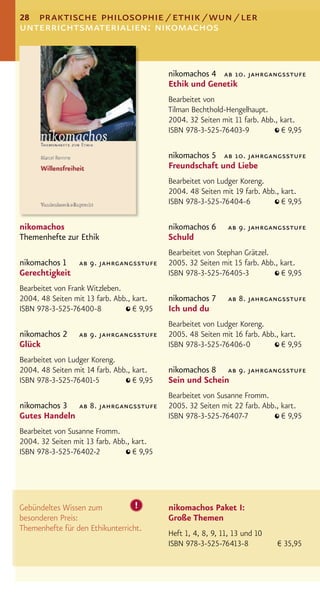 28 praktische philosophie / ethik / wun / ler
unterrichtsmaterialien: nikomachos


                                            nikomachos 4 ab 10. jahrgangsstufe
                                            Ethik und Genetik
                                            Bearbeitet von
                                            Tilman Bechthold-Hengelhaupt.
                                            2004. 32 Seiten mit 11 farb. Abb., kart.
                                            ISBN 978-3-525-76403-9             € 9,95

                                            nikomachos 5 ab 10. jahrgangsstufe
                                            Freundschaft und Liebe
                                            Bearbeitet von Ludger Koreng.
                                            2004. 48 Seiten mit 19 farb. Abb., kart.
                                            ISBN 978-3-525-76404-6             € 9,95

nikomachos                                  nikomachos 6       ab 9. jahrgangsstufe
Themenhefte zur Ethik                       Schuld
                                            Bearbeitet von Stephan Grätzel.
nikomachos 1 ab 9. jahrgangsstufe           2005. 32 Seiten mit 15 farb. Abb., kart.
Gerechtigkeit                               ISBN 978-3-525-76405-3             € 9,95
Bearbeitet von Frank Witzleben.
2004. 48 Seiten mit 13 farb. Abb., kart.    nikomachos 7       ab 8. jahrgangsstufe
ISBN 978-3-525-76400-8             € 9,95   Ich und du
                                            Bearbeitet von Ludger Koreng.
nikomachos 2      ab 9. jahrgangsstufe      2005. 48 Seiten mit 16 farb. Abb., kart.
Glück                                       ISBN 978-3-525-76406-0             € 9,95
Bearbeitet von Ludger Koreng.
2004. 48 Seiten mit 14 farb. Abb., kart.    nikomachos 8 ab 9. jahrgangsstufe
ISBN 978-3-525-76401-5             € 9,95   Sein und Schein
                                            Bearbeitet von Susanne Fromm.
nikomachos 3 ab 8. jahrgangsstufe           2005. 32 Seiten mit 22 farb. Abb., kart.
Gutes Handeln                               ISBN 978-3-525-76407-7             € 9,95
Bearbeitet von Susanne Fromm.
2004. 32 Seiten mit 13 farb. Abb., kart.
ISBN 978-3-525-76402-2             € 9,95




Gebündeltes Wissen zum            !         nikomachos Paket I:
besonderen Preis:                           Große Themen
Themenhefte für den Ethikunterricht.
                                            Heft 1, 4, 8, 9, 11, 13 und 10
                                            ISBN 978-3-525-76413-8           € 35,95
 