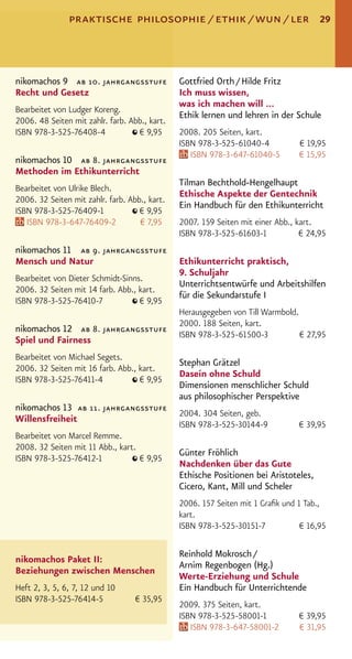 praktische philosophie / ethik / wun / ler                             29




nikomachos 9 ab 10. jahrgangsstufe             Gottfried Orth / Hilde Fritz
Recht und Gesetz                               Ich muss wissen,
                                               was ich machen will ...
Bearbeitet von Ludger Koreng.
                                               Ethik lernen und lehren in der Schule
2006. 48 Seiten mit zahlr. farb. Abb., kart.
ISBN 978-3-525-76408-4             € 9,95      2008. 205 Seiten, kart.
                                               ISBN 978-3-525-61040-4           € 19,95
                                                  ISBN 978-3-647-61040-5        € 15,95
nikomachos 10 ab 8. jahrgangsstufe
Methoden im Ethikunterricht
                                               Tilman Bechthold-Hengelhaupt
Bearbeitet von Ulrike Blech.
                                               Ethische Aspekte der Gentechnik
2006. 32 Seiten mit zahlr. farb. Abb., kart.
                                               Ein Handbuch für den Ethikunterricht
ISBN 978-3-525-76409-1              € 9,95
   ISBN 978-3-647-76409-2           € 7,95     2007. 159 Seiten mit einer Abb., kart.
                                               ISBN 978-3-525-61603-1            € 24,95
nikomachos 11 ab 9. jahrgangsstufe
Mensch und Natur                               Ethikunterricht praktisch,
                                               9. Schuljahr
Bearbeitet von Dieter Schmidt-Sinns.
                                               Unterrichtsentwürfe und Arbeitshilfen
2006. 32 Seiten mit 14 farb. Abb., kart.
                                               für die Sekundarstufe I
ISBN 978-3-525-76410-7             € 9,95
                                               Herausgegeben von Till Warmbold.
                                               2000. 188 Seiten, kart.
nikomachos 12 ab 8. jahrgangsstufe
                                               ISBN 978-3-525-61500-3           € 27,95
Spiel und Fairness
Bearbeitet von Michael Segets.
                                               Stephan Grätzel
2006. 32 Seiten mit 16 farb. Abb., kart.
                                               Dasein ohne Schuld
ISBN 978-3-525-76411-4             € 9,95
                                               Dimensionen menschlicher Schuld
                                               aus philosophischer Perspektive
nikomachos 13 ab 11. jahrgangsstufe
                                               2004. 304 Seiten, geb.
Willensfreiheit
                                               ISBN 978-3-525-30144-9           € 39,95
Bearbeitet von Marcel Remme.
2008. 32 Seiten mit 11 Abb., kart.
                                               Günter Fröhlich
ISBN 978-3-525-76412-1             € 9,95
                                               Nachdenken über das Gute
                                               Ethische Positionen bei Aristoteles,
                                               Cicero, Kant, Mill und Scheler
                                               2006. 157 Seiten mit 1 Graﬁk und 1 Tab.,
                                               kart.
                                               ISBN 978-3-525-30151-7            € 16,95

                                               Reinhold Mokrosch /
nikomachos Paket II:
                                               Arnim Regenbogen (Hg.)
Beziehungen zwischen Menschen
                                               Werte-Erziehung und Schule
Heft 2, 3, 5, 6, 7, 12 und 10                  Ein Handbuch für Unterrichtende
ISBN 978-3-525-76414-5             € 35,95
                                               2009. 375 Seiten, kart.
                                               ISBN 978-3-525-58001-1           € 39,95
                                                  ISBN 978-3-647-58001-2        € 31,95
 